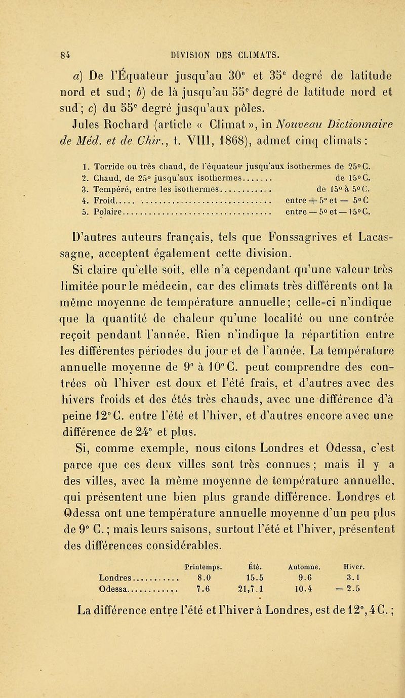 a) De l'Equateur jusqu'au 30 et 35 degré de latitude nord et sud; h) de là jusqu'au 55 degré de latitude nord et sud; c) du 55 degré jusqu'aux pôles. Jules Rochard (article « Climat», in Nouveau Dictioniiaire de Méd. et de Chir., t. Vlll, 1868), admet cinq climats: 1. Torride ou très chaud, de Téquateur jusqu'aux isothermes de 25° C. 2. Chaud, de 25° jusqu'aux isothermes de 15° G. 3. Tempéré, entre les isothermes de I5°à5°(;. 4. Froid entre + 5 et — 5° C 5. Polaire entre — 5° et — 15° C. D'autres auteurs français, tels que Fonssagrives et Lacas- sagae, acceptent également cette division. Si claire qu'elle soit, elle n'a cependant qu'une valeur très limitée pour le médecin, car des climats très différents ont la même moyenne de température annuelle; celle-ci n'indique que la quantité de chaleur qu'une localité ou une contrée reçoit pendant l'année. Rien n'indique la répartition entre les différentes périodes du jour et de l'année. La température annuelle moyenne de 9 à 10° G. peut comprendre des con- trées où l'hiver est doux et l'été frais, et d'autres avec des hivers froids et des étés très chauds, avec une différence d'à peine 12°C. entre l'été et l'hiver, et d'autres encore avec une différence de 24° et plus. Si, comme exemple, nous citons Londres et Odessa, c'est parce que ces deux villes sont très connues ; mais il y a des villes, avec la même moyenne de température annuelle, qui présentent une bien plus grande différence. Londres et Odessa ont une température annuelle moyenne d'un peu plus de 9° G. ; mais leurs saisons, surtout l'été et l'hiver, présentent des différences considérables. Printemps. Été. Automne. Hiver. Londres 8.0 15.5 9.6 3.1 Odessa 7.6 21,7.1 10.4 —2.5 La différence entre l'été et l'hiver à Londres, est de 12°, 4 C. ;