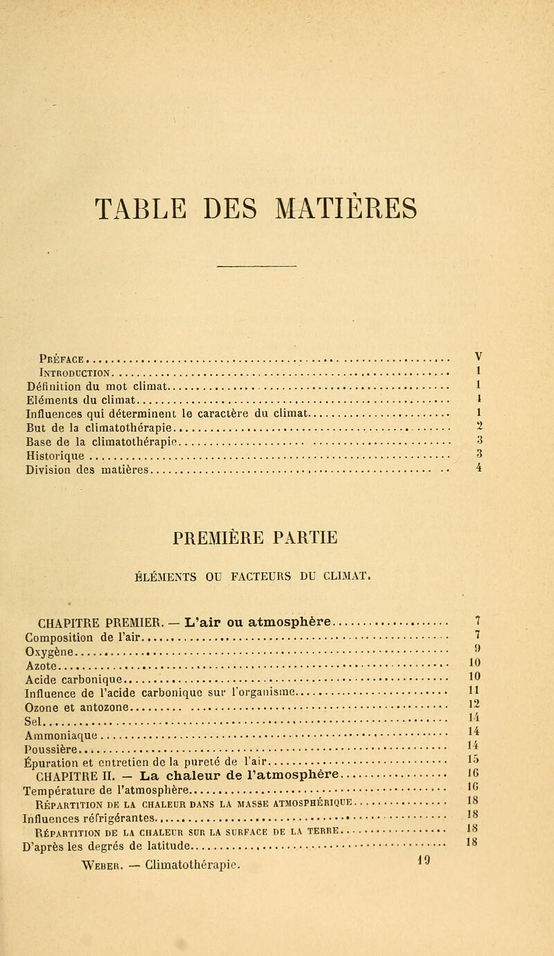 TABLE DES MATIERES Préface V Introduction 1 Définition du mot climat 1 Eléments du climat 1 Influences qui déterminent le caractère du climat 1 But de la climatothérapie 2 Base de la climatothérapie 3 Historique 3 Division des matières 4 PREMIÈRE PARTIE ÉLÉMENTS OU FACTEURS DU CLIMAT. CHAPITRE PREMIER. — L'air ou atmosphère 7 Composition de l'air 7 Oxygène ^ Azote 10 Acide carbonique ^^ Influence de l'acide carbonique sur l'organisme 11 Ozone et antozone 12 Sel li Ammoniaque ** Poussière ' * Épuration et entretien de la pureté de l'air 1^ CHAPITRE II. — La chaleur de l'atmosphère 16 Température de l'atmosphère '^ RÉPARTITION DE LA CHALEUR DANS LA MASSE ATMOSPHÉRIQUE 18 Influences réfrigérantes ^^ Répartition de la chaleur sur la surface de la terre 18 D'après les degrés de latitude ^^ Weber. — Climatothérapie. '