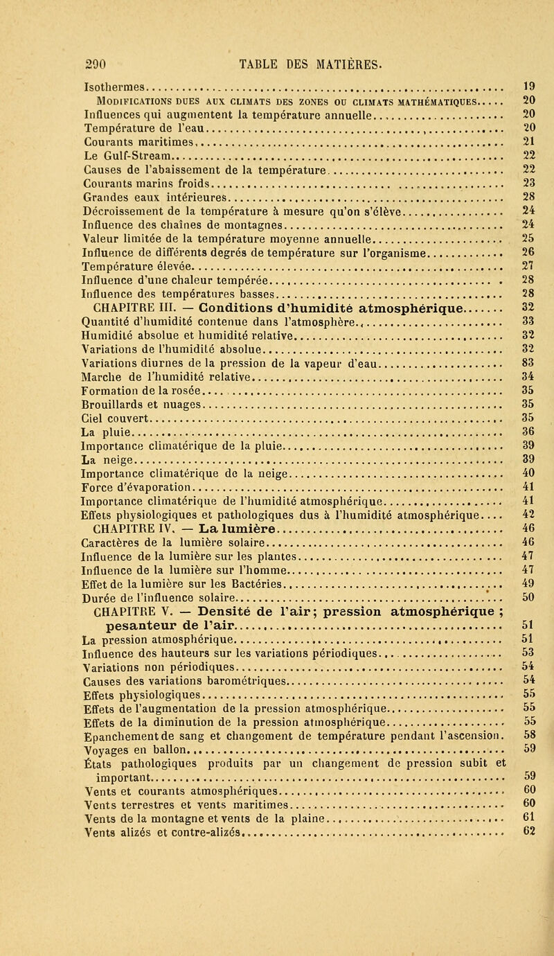 Isothermes 19 Modifications DUES aux climats des zones on climats mathématiques 20 Influences qui augmentent la température annuelle 20 Température de l'eau , 20 Courants maritimes, 21 Le Gulf-Stream 22 Causes de l'abaissement de la température 22 Courants marins froids „ 23 Grandes eaux intérieures 28 Décroissenient de la température à mesure qu'on s'élève 24 Influence des chaînes de montagnes 24 Valeur limitée de la température moyenne annuelle 25 Influence de différents degrés de température sur l'organisme 26 Température élevée 27 Influence d'une chaleur tempérée 28 Influence des températures basses 28 CHAPITRE III. — Conditions d'humidité atmosphérique 32 Quantité d'humidité contenue dans l'atmosphère., , 33 Humidité absolue et humidité relative 32 Variations de l'humidité absolue 32 Variations diurnes de la pression de la vapeur d'eau 83 Marche de l'humidité relative 34 Formation de la rosée.... 35 Brouillards et nuages 35 Ciel couvert 35 La pluie 36 Importance climatérique de la pluie 39 La neige 39 Importance climatérique de la neige 40 Force d'évaporation 41 Importance climatérique de l'iiumidité atmosphérique 41 Efl'ets physiologiques et pathologiques dus à l'humidité atmosphérique 42 CHAPITRE IV. — La lumière 46 Caractères de la lumière solaire 46 Influence de la lumière sur les plantes 47 Influence de la lumière sur l'homme 47 Efiet de la lumière sur les Bactéries 49 Durée de l'influence solaire 50 CHAPITRE V. — Densité de l'air; pression atmosphérique ; pesanteur de l'air 51 La pression atmosphérique 51 Influence des hauteurs sur les variations périodiques. 53 Variations non périodiques 54 Causes des variations barométriques 54 Effets physiologiques 55 Effets de l'augmentation de la pression atmosphérique 55 Effets de la diminution de la pression atmosphérique 55 Epancliementde sang et changement de température pendant l'ascension. 58 Voyages en ballon 59 Étals pathologiques produits par un changement de pression subit et important 59 Vents et courants atmosphériques 60 Vents terrestres et vents maritimes 60 Vents de la montagne et vents de la plaine 61 Vents alizés et contre-alizés 62