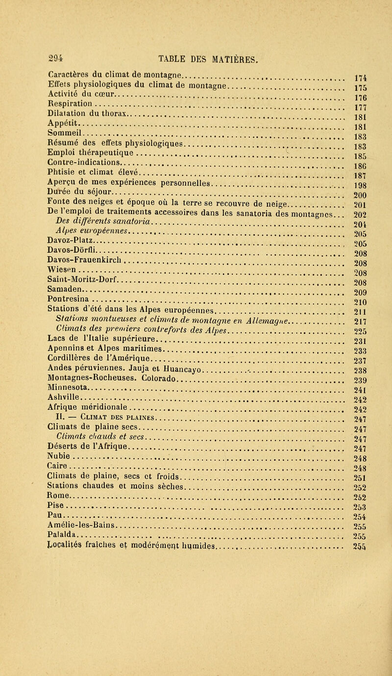 Caractères du climat de montagne j-j* Effets physiologiques du climat de montagne 175 Activité du cœur ,-„ _ . llD Respiration --- Dilatation du thorax jg. Appétit .........'.......,. 181 Sommeil jg. Résumé des effets physiologiques \ [ iga Emploi thérapeutique ; jgc Contre-indications  ^gg Phtisie et climat élevé j gw Aperçu de mes expériences personnelles 198 Durée du séjour 200 Fonte des neiges et époque où la terre se recouvre de neige 201 De l'emploi de traitements accessoires dans les sanatoria des montagnes.. '. 202 Des di/fére7tts sanatoria ' jqj Al/jes européennes 2,^^ Davoz-Plaiz '_ t,Q^ Davos-Dôrfli 208 Davos-Frauenkirch 208 WiesRn ....!. 208 Saiiit-Moritz-Dorf 208 Samaden , ' '| 209 Pontresina * 210 Stations d'été dans les Alpes européennes 211 Stations moniueuses et climats de montagne en Allemagne 217 Climats des premiers contreforts des Alpes 225 Lacs de l'Italie supérieure 231 Apennins et Alpes maritimes 233 Cordillères de l'Amérique 237 Andes péruviennes. Jauja et Huancayo -. 238 Montagnes-Rocheuses. Colorado 239 Minnesota 241 Ashville , 242 Afrique méridionale 242 II. — Climat des plaines 247 Climats de plaine secs 247 Climats chauds et secs 247 Déserts de l'Afrique 247 Nubie 248 Caire 248 Climats de plaine, secs et froids 251 Stations chaudes et moins sèches 252 Rome 262 Pise 253 Pau 254 Amélie-les-Bains 255 Palalda 255 Ijocalités fraîches et modérément hijmides 255