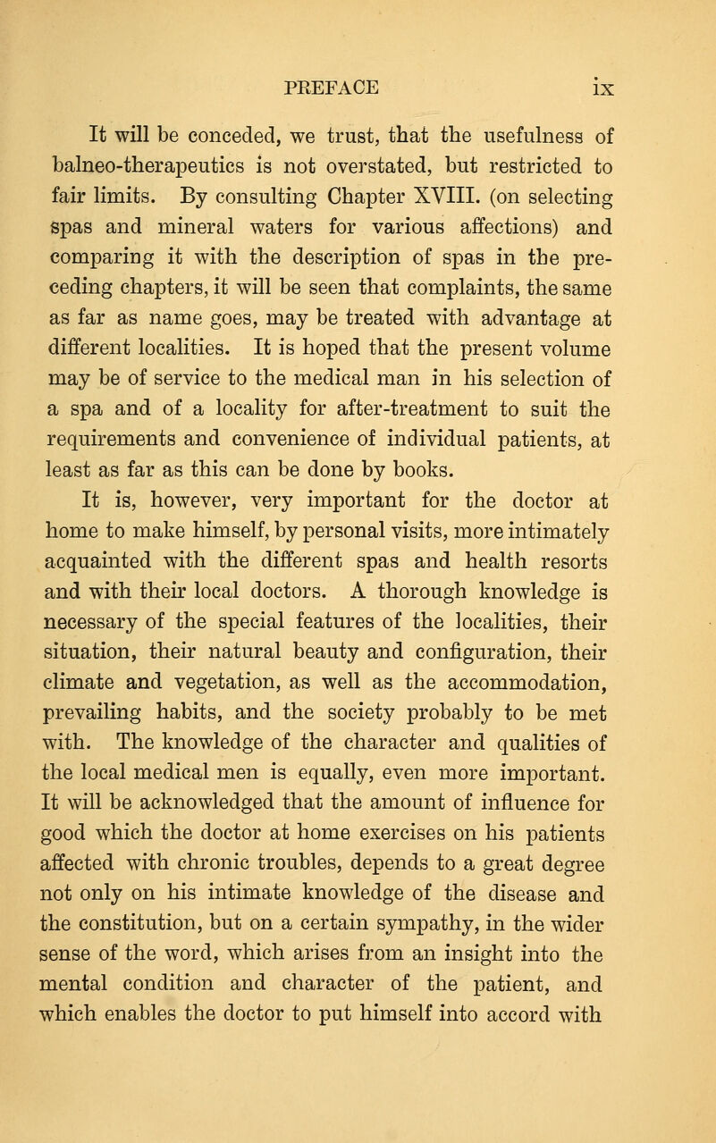 It will be conceded, we trust, that the usefulness of balneo-therapeutics is not overstated, but restricted to fair limits. By consulting Chapter XVIII. (on selecting spas and mineral waters for various affections) and comparing it with the description of spas in the pre- ceding chapters, it will be seen that complaints, the same as far as name goes, may be treated with advantage at different localities. It is hoped that the present volume may be of service to the medical man in his selection of a spa and of a locality for after-treatment to suit the requirements and convenience of individual patients, at least as far as this can be done by books. It is, however, very important for the doctor at home to make himself, by personal visits, more intimately acquainted with the different spas and health resorts and with their local doctors. A thorough knowledge is necessary of the special features of the localities, their situation, their natural beauty and configuration, their climate and vegetation, as well as the accommodation, prevailing habits, and the society probably to be met with. The knowledge of the character and qualities of the local medical men is equally, even more important. It will be acknowledged that the amount of influence for good which the doctor at home exercises on his patients affected with chronic troubles, depends to a great degree not only on his intimate knowledge of the disease and the constitution, but on a certain sympathy, in the wider sense of the word, which arises from an insight into the mental condition and character of the patient, and which enables the doctor to put himself into accord with