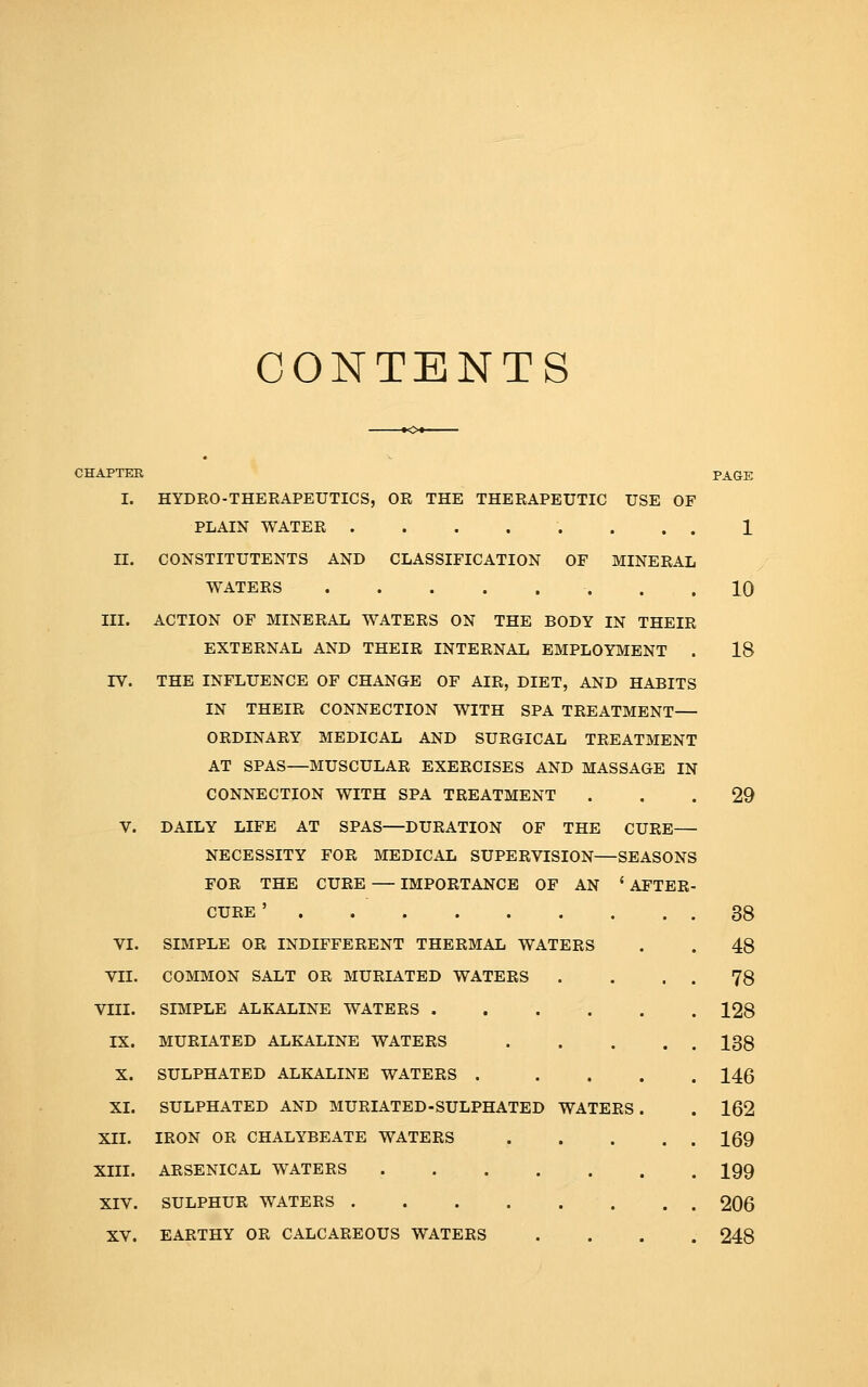 CONTENTS CHAPTEK I. II. III. rv. VI. VII. VIII. IX. X. XI. XII. XIII. XIV. XV. HYDRO-THERAPEUTICS, OR THE THERAPEUTIC USE OF PLAIN WATER ........ CONSTITUTENTS AND CLASSIFICATION OF MINERAL WATERS . . ACTION OF MINERAL WATERS ON THE BODY IN THEIR EXTERNAL AND THEIR INTERNAL EMPLOYMENT . THE INFLUENCE OF CHANGE OF AIR, DIET, AND HABITS IN THEIR CONNECTION WITH SPA TREATMENT— ORDINARY MEDICAL AND SURGICAL TREATMENT AT SPAS—MUSCULAR EXERCISES AND MASSAGE IN CONNECTION WITH SPA TREATMENT DAILY LIFE AT SPAS—DURATION OF THE CURE— NECESSITY FOR MEDICAL SUPERVISION—SEASONS FOR THE CURE — IMPORTANCE OF AN ' AFTER CURE' SIMPLE OR INDIFFERENT THERMAL WATERS COMMON SALT OR MURIATED WATERS SIMPLE ALKALINE WATERS MURIATED ALKALINE WATERS .... SULPHATED ALKALINE WATERS .... SULPHATED AND MURIATED-SULPHATED WATERS. IRON OR CHALYBEATE WATERS .... ARSENICAL WATERS SULPHUR WATERS EARTHY OR CALCAREOUS WATERS PAGE 1 10 18 29 38 48 78 128 138 146 162 169 199 206 248