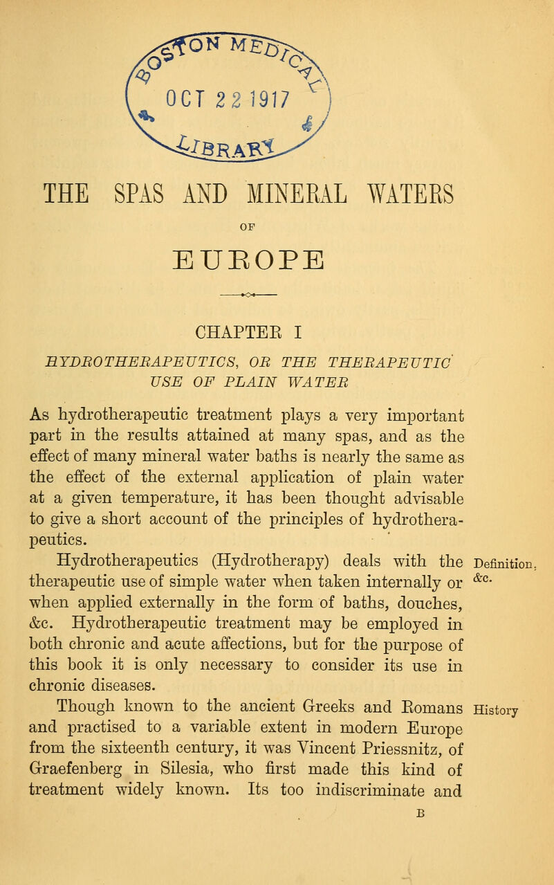 OF EUEOPE CHAPTEK I BYDBOTHEBAPEUTICS, OB THE THEBAPEUTIC' USE OF PLAIN WATEB As hydrotherapeutic treatment plays a very important part in the results attained at many spas, and as the effect of many mineral water baths is nearly the same as the effect of the external application of plain water at a given temperature, it has been thought advisable to give a short account of the principles of hydrothera- peutics. Hydrotherapeutics (Hydrotherapy) deals with the Definition, therapeutic use of simple water when taken internally or '^^' when applied externally in the form of baths, douches, &c. Hydrotherapeutic treatment may be employed in both chronic and acute affections, but for the purpose of this book it is only necessary to consider its use in chronic diseases. Though known to the ancient Greeks and Eomans History and practised to a variable extent in modern Europe from the sixteenth century, it was Vincent Priessnitz, of Graefenberg in Silesia, who first made this kind of treatment widely known. Its too indiscriminate and B