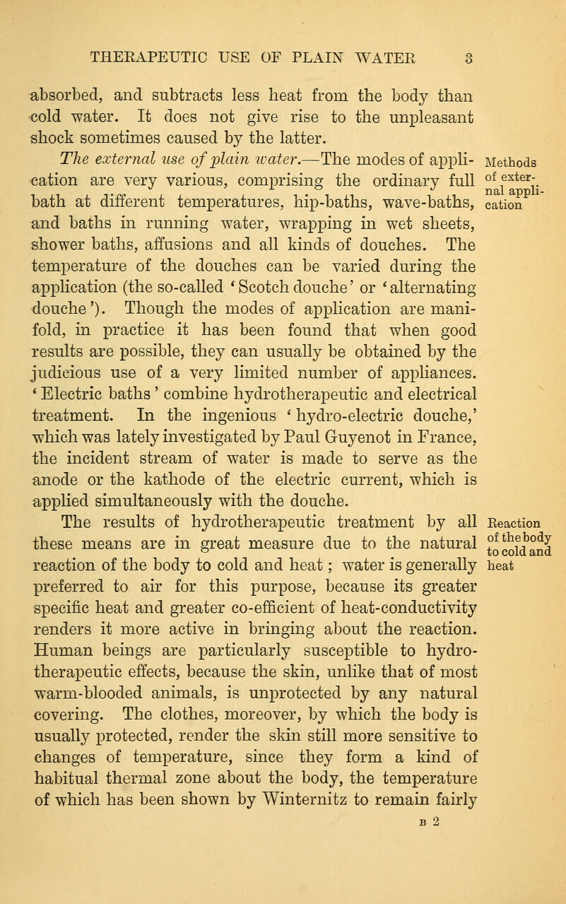 absorbed, and subtracts less heat from the body than <;old water. It does not give rise to the unpleasant shock sometimes caused by the latter. The external use of plain tvater.—The modes of appli- Methods cation are very various, comprising the ordinary full of exter- bath at different temperatures, hip-baths, wave-baths, cation and baths in running water, wrapping in wet sheets, shower baths, affusions and all kinds of douches. The temperature of the douches can be varied during the application (the so-called * Scotch douche' or * alternating douche'). Though the modes of application are mani- fold, in practice it has been found that when good results are possible, they can usually be obtained by the judicious use of a very limited number of appliances. * Electric baths ' combine hydrotherapeutic and electrical treatment. In the ingenious ^ hydro-electric douche,' which was lately investigated by Paul Guyenot in France, the incident stream of water is made to serve as the anode or the kathode of the electric current, which is applied simultaneously with the douche. The results of hydrotherapeutic treatment by all Eeaction these means are in great measure due to the natural ^0^01^°^^ reaction of the body to cold and heat; water is generally heat preferred to air for this purpose, because its greater specific heat and greater co-ef&cient of heat-conductivity renders it more active in bringing about the reaction. Human beings are particularly susceptible to hydro- therapeutic effects, because the skin, unlike that of most warm-blooded animals, is unprotected by any natural covering. The clothes, moreover, by which the body is usually protected, render the skin still more sensitive to changes of temperature, since they form a kind of habitual thermal zone about the body, the temperature of which has been shown by Winternitz to remain fairly B 2