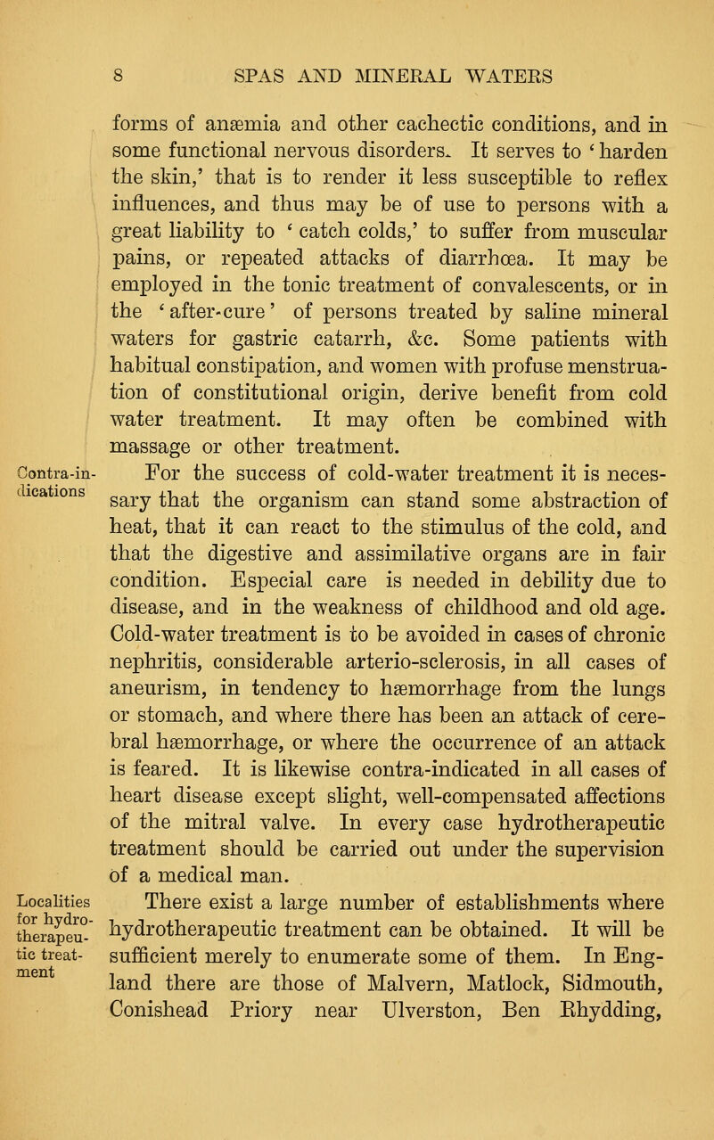 Contra-in- dications Localities for hydro- therapeu- tic treat- ment forms of anaemia and other cachectic conditions, and in some functional nervous disorders. It serves to ^ harden the skin,' that is to render it less susceptible to reflex influences, and thus may be of use to persons with a great liability to * catch colds,' to suffer from muscular pains, or repeated attacks of diarrhoea. It may be employed in the tonic treatment of convalescents, or in the ^ after-cure' of persons treated by saline mineral waters for gastric catarrh, &c. Some patients with habitual constipation, and women with profuse menstrua- tion of constitutional origin, derive benefit from cold water treatment. It may often be combined with massage or other treatment. For the success of cold-water treatment it is neces- sary that the organism can stand some abstraction of heat, that it can react to the stimulus of the cold, and that the digestive and assimilative organs are in fair condition. Especial care is needed in debility due to disease, and in the weakness of childhood and old age. Cold-water treatment is to be avoided in cases of chronic nephritis, considerable arterio-sclerosis, in all cases of aneurism, in tendency to haemorrhage from the lungs or stomach, and where there has been an attack of cere- bral haemorrhage, or where the occurrence of an attack is feared. It is likewise contra-indicated in all cases of heart disease except slight, well-compensated affections of the mitral valve. In every case hydrotherapeutic treatment should be carried out under the supervision of a medical man. There exist a large number of establishments where hydrotherapeutic treatment can be obtained. It will be sufficient merely to enumerate some of them. In Eng- land there are those of Malvern, Matlock, Sidmouth, Conishead Priory near Ulverston, Ben Ehydding,