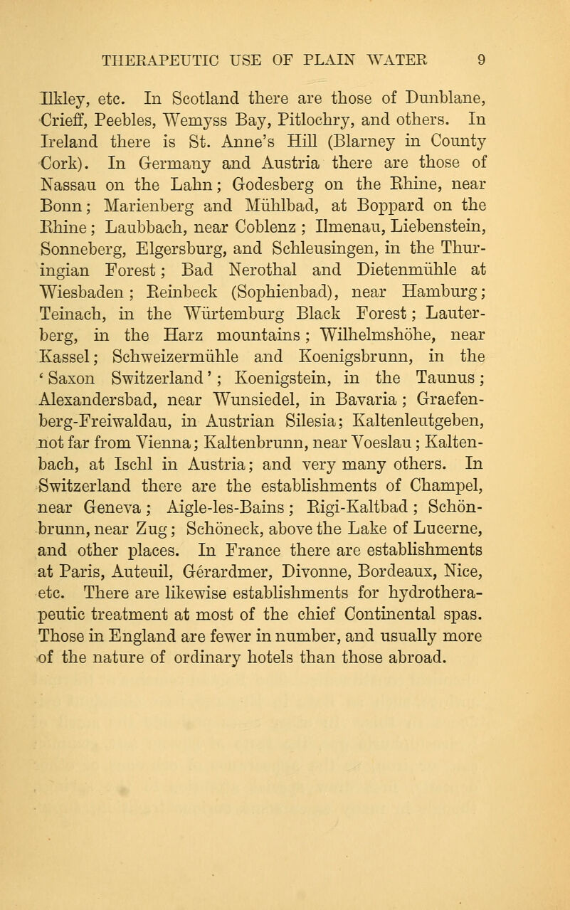 Ilkley, etc. In Scotland there are those of Dunblane, Crieff, Peebles, Wemyss Bay, Pitlochry, and others. In Ireland there is St. Anne's Hill (Blarney in County Cork). In Germany and Austria there are those of Nassau on the Lahn; Godesberg on the Ehine, near Bonn; Marienberg and Miihlbad, at Boppard on the Ehine; Laubbach, near Coblenz ; Ilmenau, Liebenstein, Sonneberg, Elgersburg, and Schleusingen, in the Thur- ingian Forest; Bad Nerothal and Dietenmiihle at Wiesbaden; Eeinbeck (Sophienbad), near Hamburg; Teinach, in the Wiirtemburg Black Forest; Lauter- berg, in the Harz mountains; Wilhelmshohe, near Kassel; Schweizermiihle and Koenigsbrunn, in the ' Saxon Switzerland'; Koenigstein, in the Taunus ; Alexandersbad, near Wunsiedel, in Bavaria ; Graefen- berg-Freiwaldau, in Austrian Silesia; Kaltenleutgeben, not far from Vienna; Kaltenbrunn, near Voeslau; Kalten- bach, at Ischl in Austria; and very many others. In Switzerland there are the establishments of Champel, near Geneva ; Aigle-les-Bains ; Eigi-Kaltbad ; Schon- brunn, near Zug; Schoneck, above the Lake of Lucerne, and other places. In France there are establishments at Paris, Auteuil, Gerardmer, Divonne, Bordeaux, Nice, etc. There are likewise establishments for hydrothera- peutic treatment at most of the chief Continental spas. Those in England are fewer in number, and usually more of the nature of ordinary hotels than those abroad.