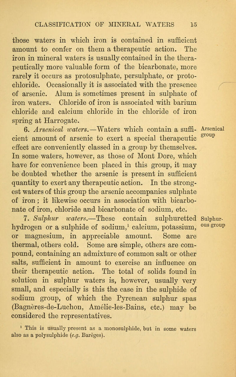 those waters in which iron is contained in sufficient amount to confer on them a therapeutic action. The iron in mineral waters is usually contained in the thera- peutically more valuable form of the bicarbonate, more rarely it occurs as protosulphate, persulphate, or proto- chloride. Occasionally it is associated with the presence /^ of arsenic. Alum is sometimes present in sulphate of iron waters. Chloride of iron is associated with barium chloride and calcium chloride in the chloride of iron spring at Harrogate. 6. Arsenical waters.—Waters which contain a suffi- Arsenical cient amount of arsenic to exert a special therapeutic ^^^^ effect are conveniently classed in a group by themselves. In some waters, however, as those of Mont Dore, which have for convenience been placed in this group, it may be doubted whether the arsenic is present in sufficient quantity to exert any therapeutic action. In the strong- est waters of this group the arsenic accompanies sulphate of iron; it likewise occurs in association with bicarbo- nate of iron, chloride and bicarbonate of sodium, etc. 7. Sulphur waters.—These contain sulphuretted Sulphur- hydrogen or a sulphide of sodium,^ calcium, potassium, ^^^ group or magnesium, in appreciable amount. Some are thermal, others cold. Some are simple, others are com- pound, containing an admixture of common salt or other salts, sufficient in amount to exercise an influence on their therapeutic action. The total of solids found in solution in sulphur waters is, however, usually very small, and especially is this the case in the sulphide of sodium group, of which the Pyrenean sulphur spas (Bagneres-de-Luchon, Amelie-les-Bains, etc.) may be considered the representatives. > This is usually present as a monosulphide, but in some waters also as a poly sulphide [e.g. Bareges).