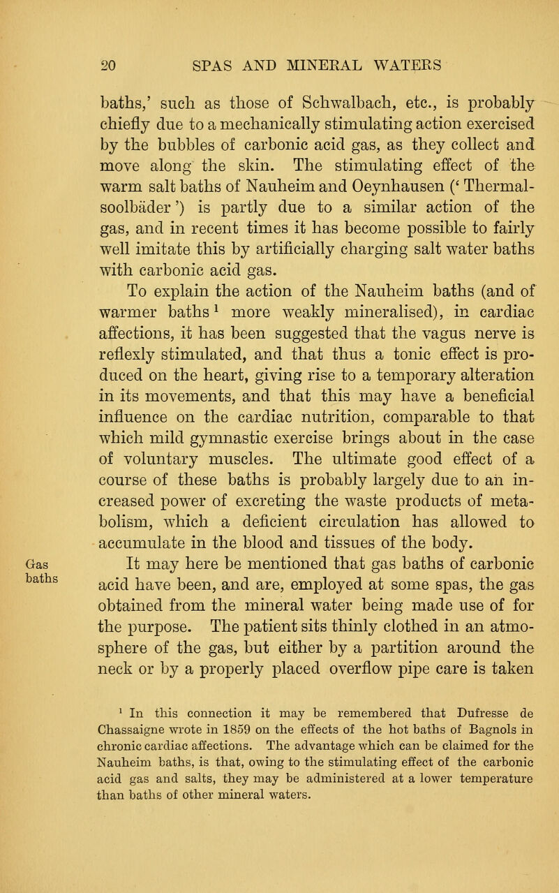 baths,' such as those of Schwalbach, etc., is probably chiefly due to a mechanically stimulating action exercised by the bubbles of carbonic acid gas, as they collect and move along the skin. The stimulating effect of the warm salt baths of Nauheim and Oeynhausen (' Thermal- soolbader') is partly due to a similar action of the gas, and in recent times it has become possible to fairly well imitate this by artificially charging salt water baths with carbonic acid gas. To explain the action of the Nauheim baths (and of warmer baths ^ more weakly mineralised), in cardiac affections, it has been suggested that the vagus nerve is reflexly stimulated, and that thus a tonic effect is pro- duced on the heart, giving rise to a temporary alteration in its movements, and that this may have a beneficial influence on the cardiac nutrition, comparable to that which mild gymnastic exercise brings about in the case of voluntary muscles. The ultimate good effect of a course of these baths is probably largely due to ah in- creased power of excreting the waste products of meta- bolism, which a deficient circulation has allowed to accumulate in the blood and tissues of the body. Gas It may here be mentioned that gas baths of carbonic acid have been, and are, employed at some spas, the gas obtained from the mineral water being made use of for the purpose. The patient sits thinly clothed in an atmo- sphere of the gas, but either by a partition around the neck or by a properly placed overflow pipe care is taken ^ In this connection it may be remembered that Dufresse de Chassaigne wrote in 1859 on the effects of the hot baths of Bagnols in chronic cardiac affections. The advantage which can be claimed for the Nauheim baths, is that, owing to the stimulating effect of the carbonic acid gas and salts, they may be administered at a lower temperature than baths of other mineral waters. baths