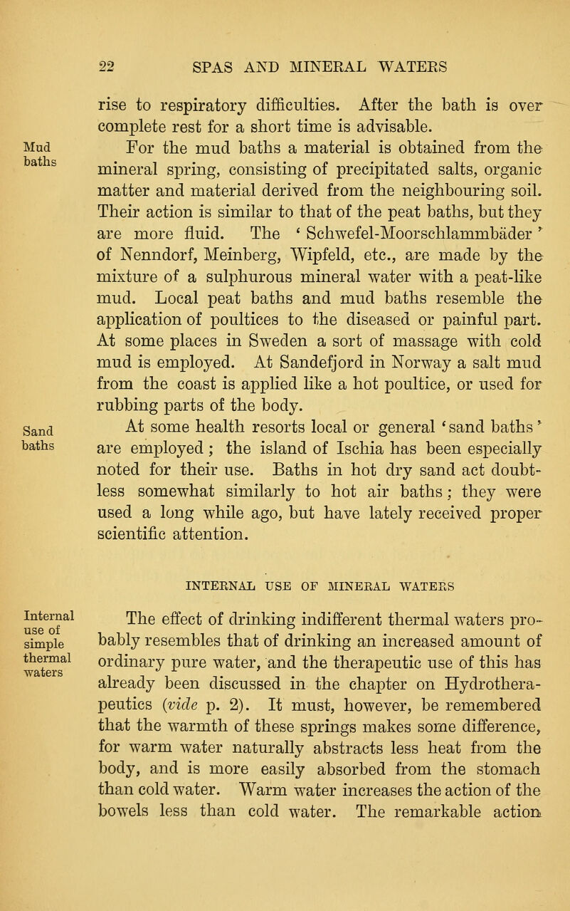 Mud baths Sand baths rise to respiratory difficulties. After the bath is over complete rest for a short time is advisable. For the mud baths a material is obtained from the mineral spring, consisting of precipitated salts, organic matter and material derived from the neighbouring soil. Their action is similar to that of the peat baths, but they are more fluid. The ' Schwefel-Moorschlammbader * of Nenndorf, Meinberg, Wipfeld, etc., are made by the mixture of a sulphurous mineral water with a peat-like mud. Local peat baths and mud baths resemble the application of poultices to the diseased or painful part. At some places in Sweden a sort of massage with cold mud is employed. At Sandefjord in Norway a salt mud from the coast is applied like a hot poultice, or used for rubbing parts of the body. At some health resorts local or general * sand baths ^ are employed ; the island of Ischia has been especially noted for their use. Baths in hot dry sand act doubt- less somewhat similarly to hot air baths; they were used a long while ago, but have lately received proper scientific attention. Internal use of simple thermal waters INTEENAL USE OF MINERAL WATEES The effect of drinking indifferent thermal waters pro- bably resembles that of drinking an increased amount of ordinary pure water, and the therapeutic use of this has already been discussed in the chapter on Hydrothera- peutics {vide p. 2). It must, however, be remembered that the warmth of these springs makes some difference, for warm water naturally abstracts less heat from the body, and is more easily absorbed from the stomach than cold water. Warm water increases the action of the bowels less than cold water. The remarkable action