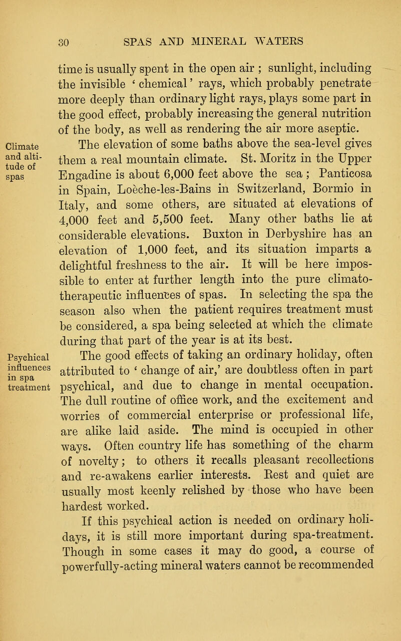 Climate and alti- tude of spas Psychical influences in spa treatment time is usually spent in the open air ; sunlight, including the invisible ' chemical' rays, which probably penetrate more deeply than ordinary light rays, plays some part in the good effect, probably increasing the general nutrition of the body, as well as rendering the air more aseptic. The elevation of some baths above the sea-level gives them a real mountain climate. St, Moritz in the Upper Engadine is about 6,000 feet above the sea ; Panticosa in Spain, Loeche-les-Bains in Switzerland, Bormio in Italy, and some others, are situated at elevations of 4,000 feet and 5,500 feet. Many other baths lie at considerable elevations. Buxton in Derbyshire has an elevation of 1,000 feet, and its situation imparts a deKghtful freshness to the air. It will be here impos- sible to enter at further length into the pure chmato- therapeutic influenises of spas. In selecting the spa the season also when the patient requires treatment must be considered, a spa being selected at which the climate during that part of the year is at its best. The good effects of taking an ordinary hohday, often attributed to ' change of air,' are doubtless often in part psychical, and due to change in mental occupation. The dull routine of office work, and the excitement and worries of commercial enterprise or professional life, are alike laid aside. The mind is occupied in other ways. Often country life has something of the charm of novelty; to others it recalls pleasant recollections and re-awakens earlier interests. Best and quiet are usually most keenly relished by those who have been hardest worked. If this psychical action is needed on ordinary hoh- days, it is still more important during spa-treatment. Though in some cases it may do good, a course of powerfully-acting mineral waters cannot be recommended