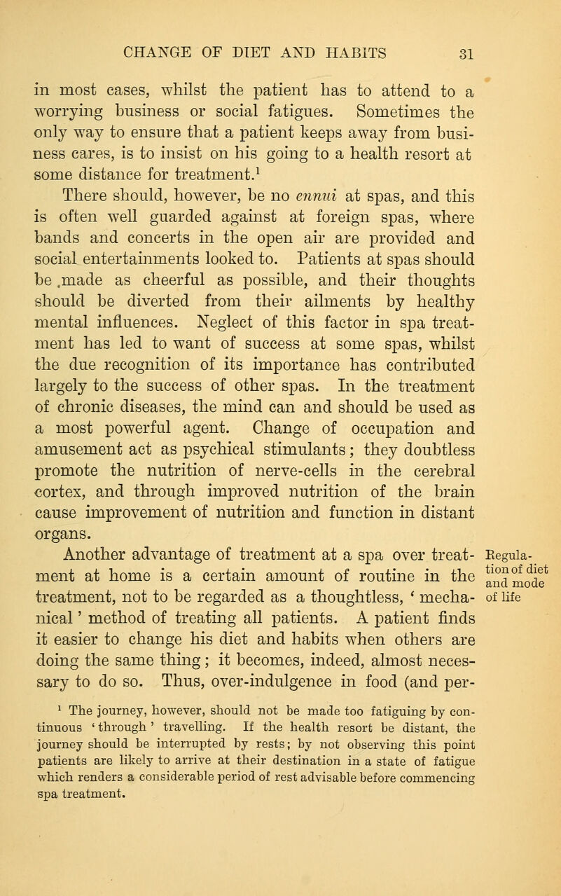 in most cases, whilst the patient has to attend to a worrying business or social fatigues. Sometimes the only way to ensure that a patient keeps away from busi- ness cares, is to insist on his going to a health resort at some distance for treatment.^ There should, however, be no eiinui at spas, and this is often well guarded against at foreign spas, where bands and concerts in the open air are provided and social entertainments looked to. Patients at spas should be .made as cheerful as possible, and their thoughts should be diverted from their ailments by healthy mental influences. Neglect of this factor in spa treat- ment has led to want of success at some spas, whilst the due recognition of its importance has contributed largely to the success of other spas. In the treatment of chronic diseases, the mind can and should be used as a most powerful agent. Change of occupation and amusement act as psychical stimulants; they doubtless promote the nutrition of nerve-cells in the cerebral cortex, and through improved nutrition of the brain cause improvement of nutrition and function in distant organs. Another advantage of treatment at a spa over treat- Eeguia- ment at home is a certain amount of routine in the and mode* treatment, not to be regarded as a thoughtless, ' mecha- of life nical' method of treating all patients. A patient finds it easier to change his diet and habits when others are doing the same thing; it becomes, indeed, almost neces- sary to do so. Thus, over-indulgence in food (and per- 1 The journey, however, should not be made too fatiguing by con- tinuous ' through ' travelling. If the health resort be distant, the journey should be interrupted by rests; by not observing this point patients are likely to arrive at their destination in a state of fatigue which renders a considerable period of rest advisable before commencing spa treatment.