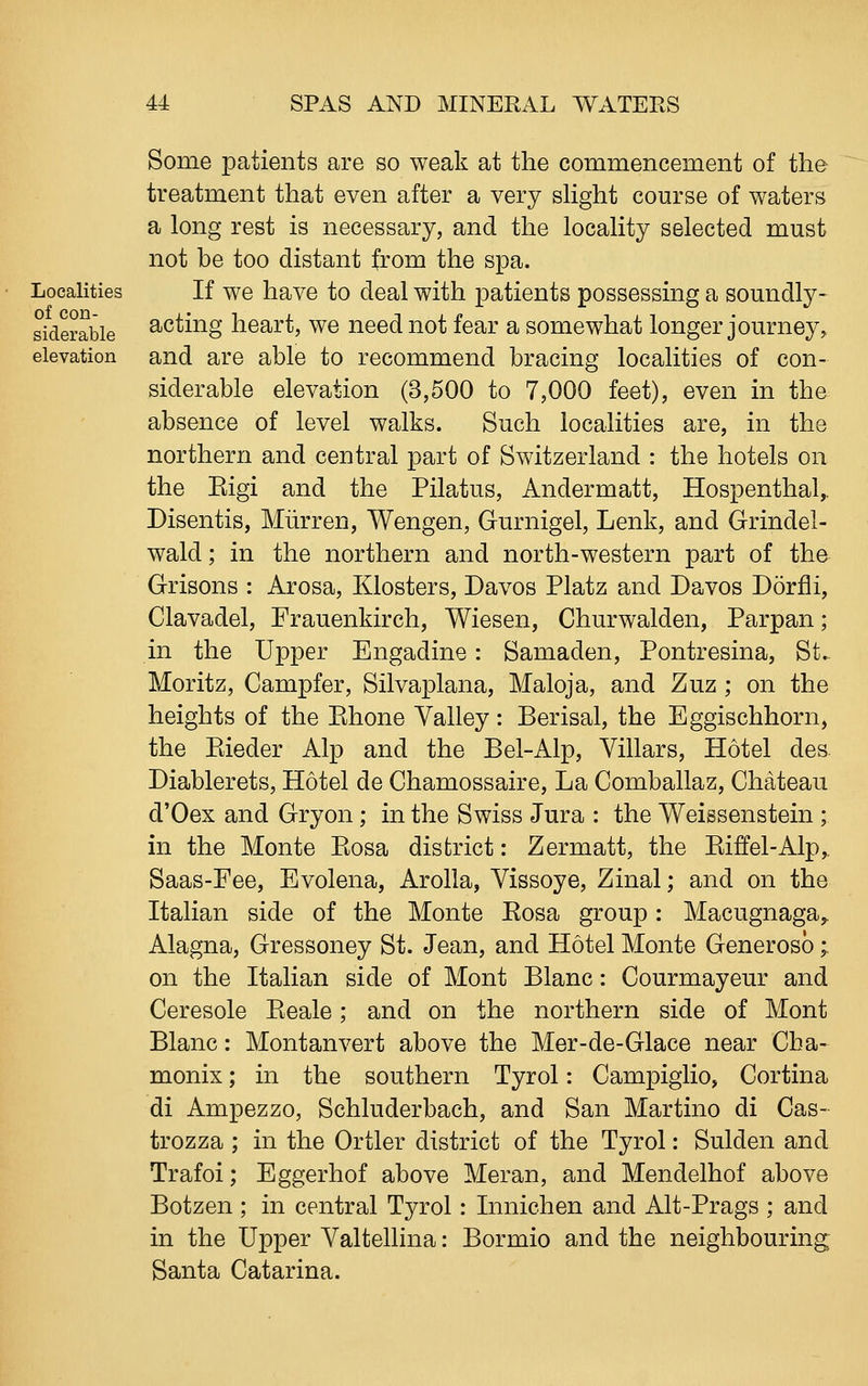 Localities of con- siderable elevation Some patients are so weak at the commencement of the treatment that even after a very sHght course of waters a long rest is necessary, and the locaHty selected must not be too distant from the spa. If we have to deal with patients possessing a soundly- acting heart, we need not fear a somewhat longer journey, and are able to recommend bracing localities of con- siderable elevation (3,500 to 7,000 feet), even in the absence of level walks. Such localities are, in the northern and central part of Switzerland : the hotels on the Eigi and the Pilatus, Andermatt, Hospenthal,. Disentis, Miirren, Wengen, Gurnigel, Lenk, and Grindel- wald; in the northern and north-western part of the Grisons : Arosa, Klosters, Davos Platz and Davos Dorfli, Clavadel, Frauenkirch, Wiesen, Churwalden, Parpan; in the Upper Engadine: Samaden, Pontresina, St. Moritz, Campfer, Silvaplana, Maloja, and Zuz ; on the heights of the Ehone Valley: Berisal, the Eggischhorn, the Eieder Alp and the Bel-Alp, Villars, Hotel des Diablerets, Hotel de Chamossaire, La Comballaz, Chateau d'Oex and Gryon ; in the Swiss Jura : the Weissenstein ; in the Monte Piosa district: Zermatt, the Eiffel-Alp,. Saas-Fee, Evolena, Arolla, Vissoye, Zinal; and on the Italian side of the Monte Eosa group: Macugnaga,. Alagna, Gressoney St. Jean, and Hotel Monte Generosb;. on the Italian side of Mont Blanc: Courmayeur and Ceresole Eeale; and on the northern side of Mont Blanc: Montanvert above the Mer-de-Glace near Cha- monix; in the southern Tyrol: Campiglio, Cortina di Ampezzo, Schluderbach, and San Martino di Cas- trozza ; in the Ortler district of the Tyrol: Sulden and Trafoi; Eggerhof above Meran, and Mendelhof above Botzen ; in central Tyrol: Innichen and Alt-Prags ; and in the Upper Valtellina: Bormio and the neighbouring Santa Catarina.