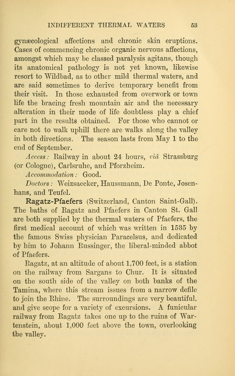 gynaecological affections and chronic skin eruptions. Cases of commencing chronic organic nervous affections, amongst which may be classed paralysis agitans, though its anatomical pathology is not yet known, likewise resort to Wildbad, as to other mild thermal waters, and are said sometimes to derive temporary benefit from their visit. In those exhausted from overwork or town life the bracing fresh mountain air and the necessary alteration in their mode of life doubtless play a chief part in the results obtained. For those who cannot or care not to walk uphill there are walks along the valley in both directions. The season lasts from May 1 to the end of September. Access: Eailway in about 24 hours, via Strassburg (or Cologne), Carlsruhe, and Pforzheim. Accommodation: Good. Doctors: Weizsaecker, Haussmann, De Ponte, Josen- hans, and Teufel. Ragatz-Pfaefers (Switzerland, Canton Saint-Gall). The baths of Eagatz and Pfaefers in Canton St. Gall are both supplied by the thermal waters of Pfaefers, the first medical account of which was written in 1535 by the famous Swiss physician Paracelsus, and dedicated by him to Johann Kussinger, the liberal-minded abbot of Pfaefers. Eagatz, at an altitude of about 1,700 feet, is a station on the railway from Sargans to Chur. It is situated on the south side of the valley on both banks of the Tamina, where this stream issues from a narrow defile to join the Ehine. The surroundings are very beautiful, and give scope for a variety of excursions. A funicular railway from Eagatz takes one up to the ruins of War- tenstein, about 1,000 feet above the town, overlooking the valley.