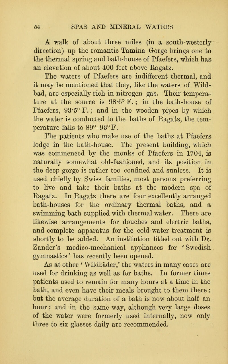 A walk of about three miles (in a south-westerly direction) up the romantic Tamina Gorge brings one to the thermal spring and bath-house of Pfaefers, which has an elevation of about 400 feet above Kagatz. The waters of Pfaefers are indifferent thermal, and it may be mentioned that they, like the waters of Wild- bad, are especially rich in nitrogen gas. Their tempera- ture at the source is 98*6° F.; in the bath-house of Pfaefers, 93*5° F.; and in the wooden pipes by which the water is conducted to the baths of Eagatz, the tem- perature falls to 89°-93° F. The patients who make use of the baths at Pfaefers lodge in the bath-house. The present building, which was commenced by the monks of Pfaefers in 1704, is naturally somewhat old-fashioned, and its position in the deep gorge is rather too confined and sunless. It is used chiefly by Swiss families, most persons preferring to live and take their baths at the modern spa of Eagatz. In Eagatz there are four excellently arranged bath-houses for the ordinary thermal baths, and a swimming bath supplied with thermal water. There are likewise arrangements for douches and electric baths, and complete apparatus for the cold-water treatment is shortly to be added. An institution fitted out with Dr. Zander's medico-mechanical appliances for * Swedish gymnastics' has recently been opened. As at other * Wildbader,' the waters in many cases are used for drinking as well as for baths. In former times patients used to remain for many hours at a time in the bath, and even have their meals brought to them there; but the average duration of a bath is now about half an hour; and in the same way, although very large doses of the water were formerly used internally, now only three to six glasses daily are recommended.