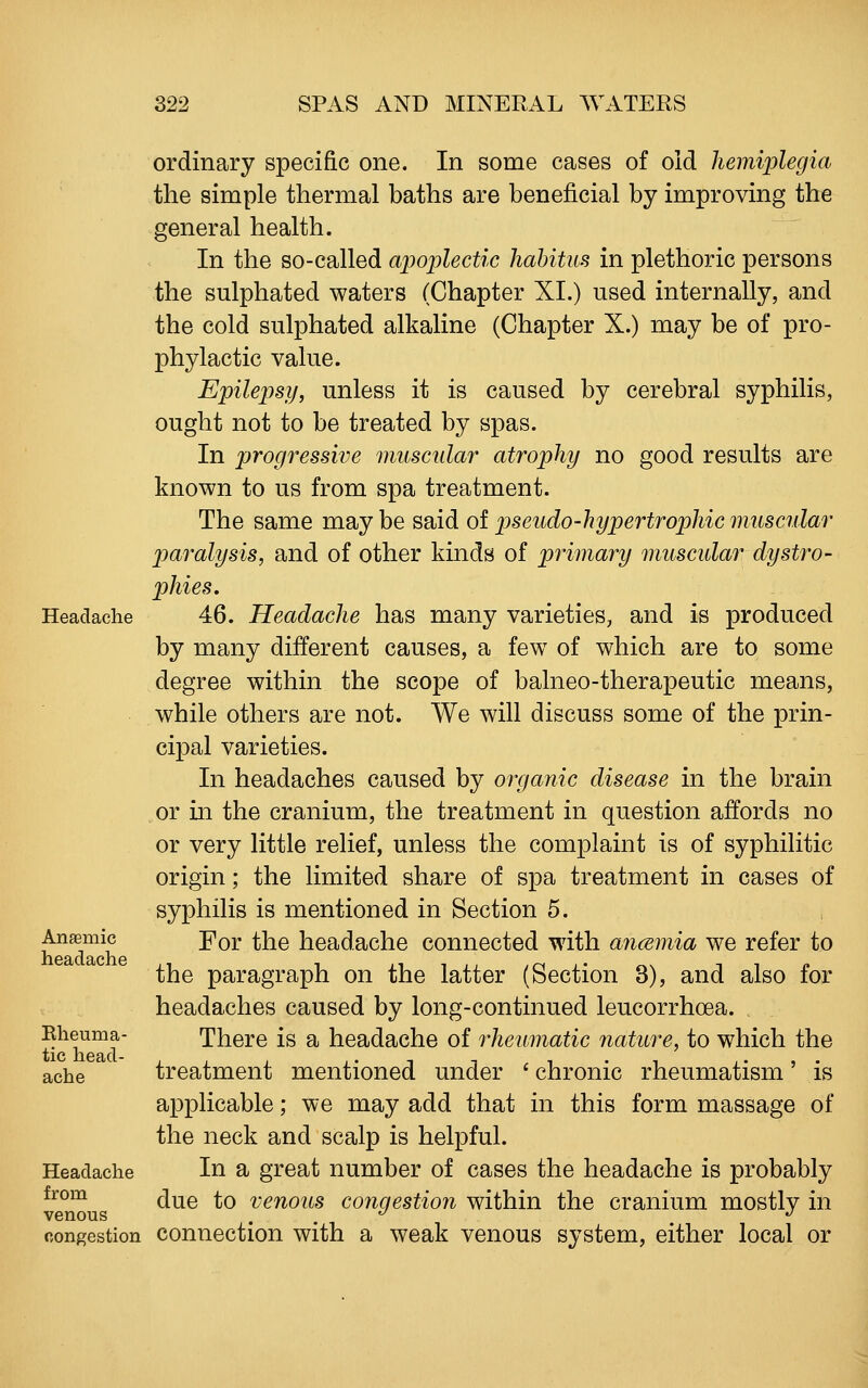 Headache Anaemic headache Eheuma- tic head- ache Headache from venous congestion ordinary specific one. In some cases of old liemi'plegia the simple thermal baths are beneficial by improving the general health. In the so-called apoplectic habitus in plethoric persons the sulphated waters (Chapter XI.) used internally, and the cold sulphated alkaline (Chapter X.) may be of pro- phylactic value. Epilepsy, unless it is caused by cerebral syphilis, ought not to be treated by spas. In progressive muscular atrophy no good results are known to us from spa treatment. The same maybe said oi pseudo-hypertropliicmuscular paralysis, and of other kmds of primary muscular dystro- phies, 46. Headache has many varieties, and is produced by many different causes, a few of which are to some degree within the scope of balneo-therapeutic means, while others are not. We will discuss some of the prin- cipal varieties. In headaches caused by organic disease in the brain or in the cranium, the treatment in question affords no or very little relief, unless the complaint is of syphilitic origin; the limited share of spa treatment in cases of syphilis is mentioned in Section 5. For the headache connected with ancEmia we refer to the paragraph on the latter (Section 3), and also for headaches caused by long-continued leucorrhoea. There is a headache of rheumatic nature, to which the treatment mentioned under ' chronic rheumatism' is applicable; we may add that in this form massage of the neck and scalp is helpful. In a great number of cases the headache is probably due to venous congestion within the cranium mostly in connection with a weak venous system, either local or