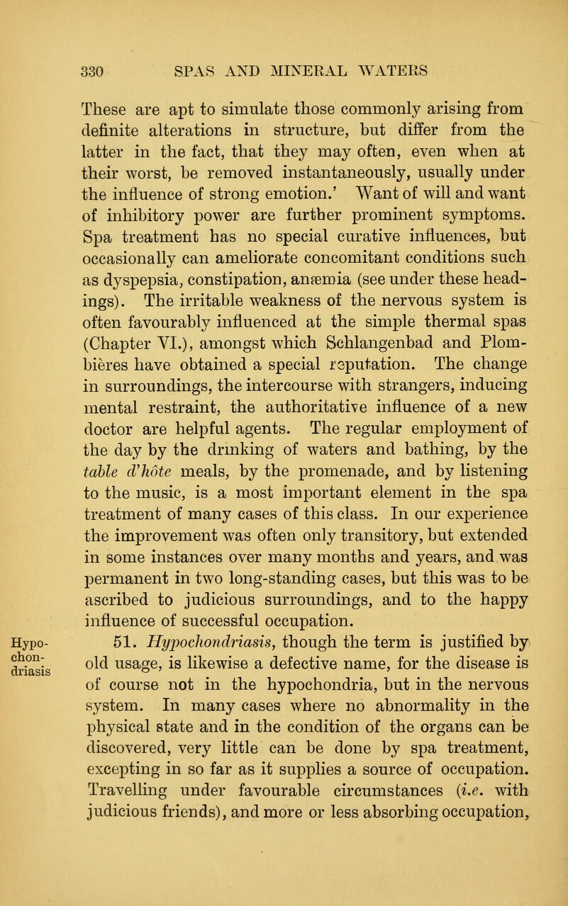 These are apt to simulate those commonly arising from definite alterations in structure, but differ from the latter in the fact, that they may often, even when at their worst, be removed instantaneously, usually under the influence of strong emotion.' Want of will and want of inhibitory power are further prominent symptoms. Spa treatment has no special curative influences, but occasionally can ameliorate concomitant conditions such as dyspepsia, constipation, anaemia (see under these head- ings). The irritable weakness of the nervous system is often favourably influenced at the simple thermal spas (Chapter VI.), amongst which Schlangenbad and Plom- bieres have obtained a special reputation. The change in surroundings, the intercourse with strangers, inducing mental restraint, the authoritative influence of a new doctor are helpful agents. The regular employment of the day by the drmking of waters and bathing, by the table d'hote meals, by the promenade, and by listening to the music, is a most important element in the spa treatment of many cases of this class. In our experience the improvement was often only transitory, but extended in some instances over many months and years, and was permanent in two long-standing cases, but this was to be. ascribed to judicious surroundings, and to the happy influence of successful occupation. 51. Hypochondriasis, though the term is justified by old usage, is likewise a defective name, for the disease is of course not in the hypochondria, but in the nervous system. In many cases where no abnormality in the physical state and in the condition of the organs can be discovered, very little can be done by spa treatment, excepting in so far as it supplies a source of occupation. Travelling under favourable circumstances {i.e. with judicious friends), and more or less absorbing occupation,