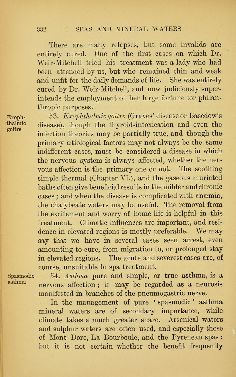 There are many relapses, but some invalids are entirely cured. One of the first cases on which Dr. Weir-Mitchell tried his treatment was a lady who had been attended by us, but who remained thin and weak and unfit for the daily demands of life. She was entirely cured by Dr. Weir-Mitchell, and now judiciously super- intends the employment of her large fortune for philan- thropic purposes. Exoph- 53. Exophthalmic goitre (Graves'disease or Basedow's thaimic disease), though the thyroid-intoxication and even the infection theories may be partially true, and though the primary setiological factors may not always be the same indifferent cases, must be considered a disease in which the nervous system is always affected, whether the ner- vous affection is the primary one or not. The soothing simple thermal (Chapter VI.), and the gaseous muriated baths often give beneficial results in the milder and chronic cases ; and when the disease is complicated with ansemia, the chalybeate waters may be useful. The removal from the excitement and worry of home life is helpful in this treatment. Climatic influences are important, and resi- dence in elevated regions is mostly preferable. We may say that we have in several cases seen arrest, even amounting to cure, from migration to, or prolonged stay in elevated regions. The acute and severest cases are, of course, unsuitable to spa treatment. Spasmodic 54. Asthma pure and simple, or true asthma, is a nervous affection ; it may be regarded as a neurosis manifested in branches of the pneumogastric nerve. In the management of pure * spasmodic ' asthma mineral waters are of secondary importance, while climate takes a much greater share. Arsenical waters and sulphur waters are often used, and especially those of Mont Dore, La Bourboule, and the Pyrenean spas ; but it is not certain whether the benefit frequently