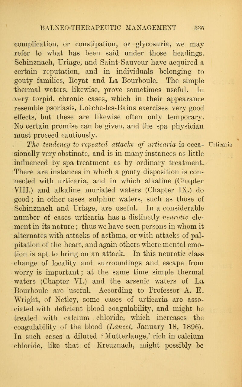 complication, or constipation, or glycosuria, we may refer to what has been said under those headings. Schinznach, Uriage, and Saint-Sauveur have acquired a certain reputation, and in individuals belonging to gouty families, Eoyat and La Bourboule. The simple thermal waters, likewise, prove sometimes useful. In very torpid, chronic cases, which in their appearance resemble psoriasis, Loeche-les-Bains exercises very good effects, but these are likewise often only temporary. ; No certain promise can be given, and the spa physician must proceed cautiously. The tendency to repeated attacks of urticaria is occa- Urticaria sionally very obstinate, and is in many instances as little influenced by spa treatment as by ordinary treatment. There are instances in which a gouty disposition is con- nected with urticaria, and in which alkaline (Chapter VIII.) and alkaline muriated waters (Chapter IX.) do good; in other cases sulphur waters, such as those of Schinznach and Uriage, are useful. In a considerable number of cases urticaria has a distinctly neurotic ele- ment in its nature ; thus we have seen persons in whom it alternates with attacks of asthma, or with attacks of pal- pitation of the heart, and again others where mental emo- tion is apt to bring on an attack. In this neurotic class change of locality and surroundings and escape from worry is important; at the same time simple thermal waters (Chapter VI.) and the arsenic waters of La Bourboule are useful. According to Professor A. E. Wright, of Netley, some cases of urticaria are asso- ciated with deficient blood coagulability, and might be treated with calcium chloride, which increases the coagulability of the blood {Lancet, January 18, 1896). In such cases a diluted ' Mutterlauge,' rich in calcium chloride, like that of Kreuznach, might possibly be