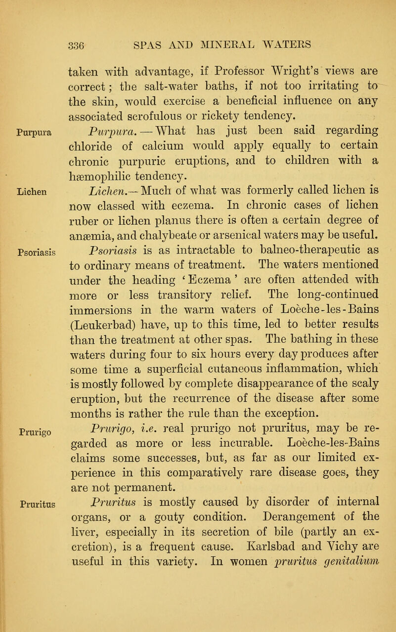 taken with advantage, if Professor Wright's views are correct; the salt-water baths, if not too irritating to the skin, would exercise a beneficial influence on any associated scrofulous or rickety tendency. Purpura Purpura.—What has just been said regarding chloride of calcium would apply equally to certaiii chronic purpuric eruptions, and to children with a heemophilic tendency. Lichen Lichen.— Much of what was formerly called lichen is now classed with eczema. In chronic cases of lichen ruber or lichen planus there is often a certain degree of anaemia, and chalybeate or arsenical waters may be useful. Psoriasis Psoriasis is as intractable to balneo-therapeutic as to ordinary means of treatment. The waters mentioned under the heading ' Eczema ' are often attended with more or less transitory relief. The long-continued immersions in the warm waters of Loeche-les-Bains (Leukerbad) have, up to this time, led to better results than the treatment at other spas. The bathing in these waters during four to six hours every day produces after some time a superficial cutaneous inflammation, which is mostly followed by complete disappearance of the scaly eruption, but the recurrence of the disease after some months is rather the rule than the exception. Prurigo Prurigo, i.e. real prurigo not pruritus, may be re- garded as more or less incurable. Loeche-les-Bains claims some successes, but, as far as our limited ex- perience in this comparatively rare disease goes, they are not permanent. Pruritus Pruritus is mostly caused by disorder of internal organs, or a gouty condition. Derangement of the liver, especially in its secretion of bile (partly an ex- cretion), is a frequent cause. Karlsbad and Yichy are useful in this variety. In women pruritus genitalium