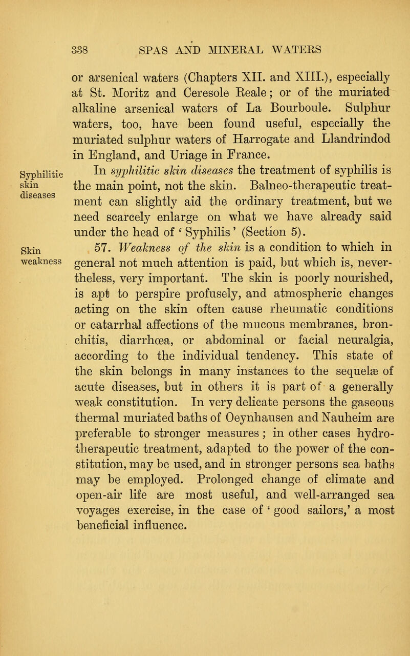 Syphilitic skin diseases Skin weakness or arsenical waters (Chapters XII. and XIII.), especially at St. Moritz and Ceresole Eeale; or of the muriated alkaline arsenical waters of La Bourboule. Sulphur waters, too, have been found useful, especially the muriated sulphur waters of Harrogate and Llandrindod in England, and Uriage in France. In syphilitic skin diseases the treatment of syphilis is the main point, not the skin. Balneo-therapeutic treat- ment can slightly aid the ordinary treatment, but we need scarcely enlarge on what we have already said under the head of ' Syphilis ' (Section 5). . 57. Weakness of the skin is a condition to which in general not much attention is paid, but which is, never- theless, very important. The skin is poorly nourished, is apt to perspire profusely, and atmospheric changes acting on the skin often cause rheumatic conditions or catarrhal affections of the mucous membranes, bron- chitis, diarrhoea, or abdominal or facial neuralgia, according to the individual tendency. This state of the skin belongs in many instances to the sequelae of acute diseases, but in others it is part of a generally weak constitution. In very delicate persons the gaseous thermal muriated baths of Oeynhausen and Nauheim are preferable to stronger measures; in other cases hydro- therapeutic treatment, adapted to the power of the con- stitution, may be used, and in stronger persons sea baths may be employed. Prolonged change of climate and open-air life are most useful, and well-arranged sea voyages exercise, in the case of ' good sailors,' a most beneficial influence.