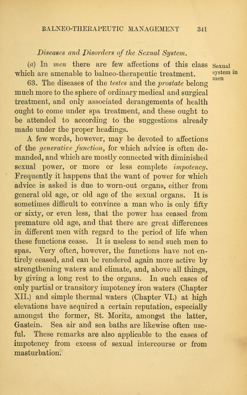 Diseases and Disorders of the Sexual System. (a) In men there are few affections of this class Sexual which are amenable to balneo-therapeutic treatment. system in men 63. The diseases of the testes and ih^ jprostate belong much more to the sphere of ordinary medical and surgical treatment, and only associated derangements of health ought to come under spa treatment, and these ought to be attended to according to the suggestions already made under the proper headings. A few words, however, may be devoted to affections of the generative function, for which advice is often de- manded, and which are mostly connected with diminished sexual power, or more or less complete impotency. Frequently it happens that the want of power for which advice is asked is due to worn-out organs, either from general old age, or old age of the sexual organs. It is sometimes difficult to convince a man who is only fifty or sixty, or even less, that the power has ceased from premature old age, and that there are great differences in different men with regard to the period of life when these functions cease. It is useless to send such men to spas. Very often, however, the functions have not en- tirely ceased, and can be rendered again more active by strengthening waters and climate, and, above all things, by giving a long rest to the organs. In such cases of only partial or transitory impotency iron waters (Chapter XII.) and simple thermal waters (Chapter VI.) at high elevations have acquired a certain reputation, especially amongst the former, St. Moritz, amongst the latter, Gastein. Sea air and sea baths are likewise often use- ful. These remarks are also applicable to the cases of impotency from excess of sexual intercourse or from masturbation.