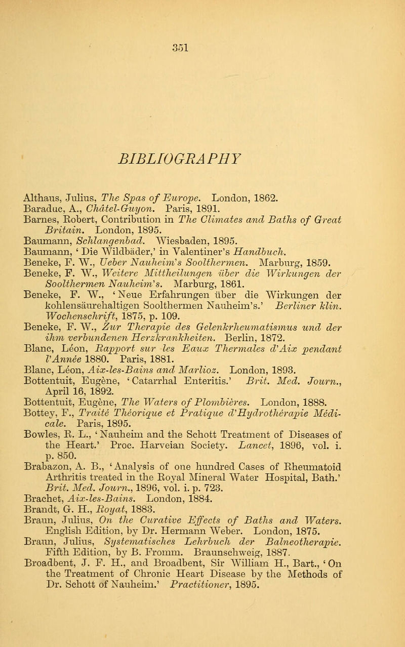 BIBLIOGRAPHY Althans, Julius, The Spas of Europe. London, 1862. Baraduc, A., Chdtel-Guyon. Paris, 1891. Barnes, Eobert, Contribution in The Climates and Baths of Great Britain. London, 1895. Bamnann, Schlangenhad. AViesbaden, 1895. Baumann, ' Die Wildbader,' in Valentiner's Handbuch. Beneke, F. W., Ueber Nauheini's Soolthermen. Marburg, 1859. Beneke, F. W., Weitere Mittheilungen ilher die Wirhungen der Soolthermen Nauheim's. Marburg, 1861. Beneke, F. W., ' Neue Erfahrungen liber die Wirkungen der kohlensaurehaltigen Soolthermen Nauheim's.' Berliner Min. Wochenschrift, 1815, p. 109. Beneke, F. W., Zttr Therapie des GelenTirheimiatismus und der ihm verb'undenen HerzkranJiheiten. Berlin, 1872. Blanc, Leon, Bappo^^'t sur les Eaux Thermales d'Aix xoendant VAnnee 1880. Paris, 1881. Blanc, Leon, Aix-les-Bains and Marlioz. London, 1893. Bottentuit, Eugene, ' Catarrhal Enteritis.' Brit. Med. Journ., April 16, 1892. Bottentuit, Eugene, The Waters of Plombieres. London, 1888. Bottey, F., Traite Theorique et Pratique d'Eydrotherapiie Medi- cale. Paris, 1895. Bowles, E. L., ' Nauheim and the Schofct Treatment of Diseases of the Heart.' Proc. Harveian Society. Lancet, 1896, vol. i. p. 850. Brabazon, A. B., 'Analysis of one hundred Cases of Eheumatoid Arthritis treated in the Eoyal Mineral Water Hospital, Bath.' Brit. Med. Journ., 1896, vol. i. p. 723. Brachet, Aix-les-Bains. London, 1884. Brandt, G. H., Boijat, 1883. Braun, Julius, Oii the Curative Effects of Baths and Waters. English Edition, by Dr. Hermann AVeber. London, 1875. Braina, Julius, Systematisches Lehrbuch der Balneotherapie. Fifth Edition, by B. Fromm, Braunschweig, 1887. Broadbent, J. F. H., and Broadbent, Sir AVilliam H., Bart., ' On the Treatment of Chronic Heart Disease by the Methods of Dr. Schott of Nauheim.' Practitioner, 1895.