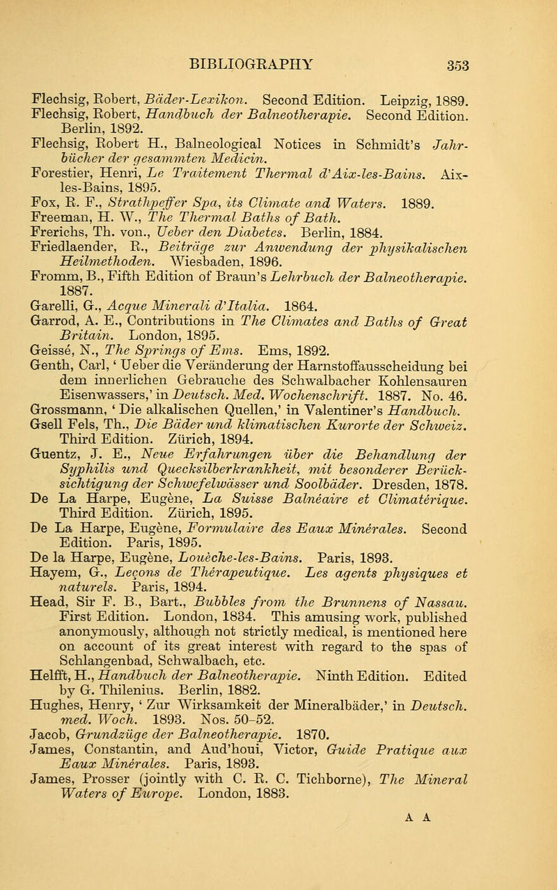 Flechsig, Robert, Bdder-LexiJco7i. Second Edition. Leipzig, 1889. Flechsig, Robert, Handhuch der Balneothera'pie. Second Edition. Berlin, 1892. Flechsig, Robert H., Balneological Notices in Schmidt's Jalir- hilcher der gesammten Medicin. Forestier, Henri, Le Traitement Thermal d'Aix-les-Bains. Aix- les-Bains, 1895. Fox, R. F., StratJijyeffer Spa, its Climate and Waters. 1889. Freeman, H. W., The Thermal Baths of Bath. Frerichs, Th. von., XJeher den Diabetes. Berlin, 1884. Friedlaender, R., Beitrdge zur Anivendung der physihalischen Heilmethoden. Wiesbaden, 1896. Fromm, B., Fifth Edition of Braun's Lehrhuch der Balneotherapie. 1887. Garelli, G., Acque Minerali d'ltalia. 1864. Garrod, A. E., Contributions in The Climates and Baths of Great Britain. London, 1895. Geisse, N., The Springs of Ems. Ems, 1892. Genth, Carl,' Ueber die Veranderiing der Harnstoifausscheidung bei dem inDerlichen Gebrauche des Schwalbacher Kohlensauren Eisenwassers,' in Deutsch. Med. Wochenschrift. 1887. No. 46. Grossmann, ' Die alkalischen Quellen,' in Valentiner's Handhuch. Gsell Fels, Th., Die Bdder und Mimatischen Kurorte der Schweiz. Thu-d Edition. Zurich, 1894. Guentz, J. E., Neue Erfahrungen iiber die Behandlung der Syphilis und QuecJcsilberJcranJcheit, mit besonderer BerilcJc- sichtigung der Schwefelwdsser und Soolbdder. Dresden, 1878. De La Harpe, Eugene, La Suisse Balneaire et Climaterique. Third Edition. Zurich, 1895. De La Harpe, Eugene, Fo7'mulaire des Eaux Minerales. Second Edition. Paris, 1895. De la Harpe, Eugene, Loueche-les-Bains. Paris, 1893. Hayem, G., Lecons de Therapeutique. Les agents physiques et naturels. Paris, 1894. Head, Sir F. B., Bart., Bubbles from the Brunnens of Nassaiv. First Edition. London, 1884. This amusing work, published anonymously, although not strictly medical, is mentioned here on account of its great interest with regard to the spas of Schlangenbad, Schwalbach, etc. Helfft, H., Handbuch der Balneotherapie. Ninth Edition. Edited by G. Thilenius. Berlin, 1882. Hughes, Henry, ' Zur Wirksamkeit der Mineralbader,' in Deutsch. med. Woch. 1898. Nos. 50-52. Jacob, Grundziige der Balneotherapie. 1870. James, Constantin, and Aud'houi, Victor, Guide Pratique aux Eaux Minerales. Paris, 1898. James, Prosser (jointly with C. R. C. Tichborne), The Mineral Waters of Europe. London, 1883. A A