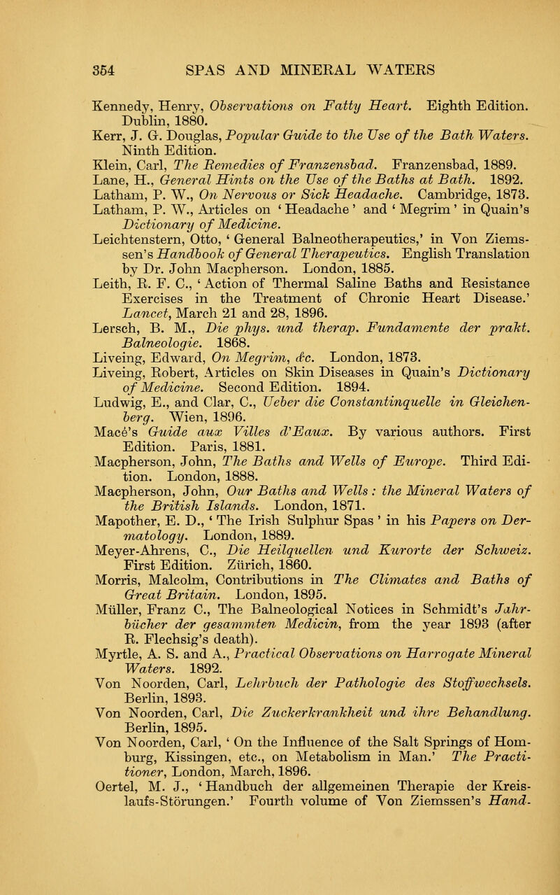 Kennedy, Henry, Ohservations on Fatty Heart. Eighth Edition. Dubhn, 1880. Kerr, J. G. Douglas, Popular Guide to the Use of the Bath Waters. Ninth Edition. Klein, Carl, The Bemedies of Franzensbad. Franzensbad, 1889. Lane, H., General Hints on the Use of the Baths at Bath. 1892. Latham, P. W., Oji Nervous or Siclc Headache. Cambridge, 1873. Latham, P. W., Articles on * Headache ' and ' Megrim ' in Quain's Dictionary of Medicine. Leichtenstern, Otto, ' General Balneotherapeutics,' in Von Ziems- sen's Handbook of General Therapeutics. English Translation by Dr. John Macpherson. London, 1885. Leith, R. F. C, ' Action of Thermal Saline Baths and Resistance Exercises in the Treatment of Chronic Heart Disease.' Lancet, March 21 and 28, 1896. Lersch, B. M., Die phys. und therap. Fundamente der praJct. Balneologie. 1868. Liveing, Edward, On Megrim, dc. London, 1873. Liveing, Robert, Articles on Skin Diseases in Quain's Dictionary of Medicine. Second Edition. 1894. Ludwig, E., and Clar, C, Ueber die Constantinquelle in Gleichen- berg. Wien, 1896. Mace's Guide aux Villes d'Eaux. By various authors. First Edition. Paris, 1881. Macpherson, John, The Baths and Wells of Europe. Third Edi- tion. London, 1888. Macpherson, John, Our Baths a/nd Wells: the Mineral Waters of the British Islands. London, 1871. Mapother, E. D., ' The Irish Sulphur Spas ' in his Papers on Der- matology. London, 1889. Meyer-Ahrens, C, Die Heilquellen und Kurorte der Schweiz. First Edition. Zurich, 1860. Morris, Malcolm, Contributions in The Climates and Baths of Great Britain. London, 1895. MuUer, Franz C, The Balneological Notices in Schmidt's Jahr- bilcher der gesammten Medicin, from the year 1893 (after R. Flechsig's death). Myrtle, A. S. and A., Practical Observations on Harrogate Mineral Waters. 1892. Von Noorden, Carl, Lehrbuch der Pathologic des Stoffwechsels. Berlin, 1893. Von Noorden, Carl, Die ZucJcerhranJcheit und ihre Behandlung. Berlin, 1895. Von Noorden, Carl, ' On the Influence of the Salt Springs of Hom- burg, Kissingen, etc., on Metabolism in Man.' The Practi- tioner, London, March, 1896. Oertel, M. J., ' Handbuch der allgemeinen Therapie der Kreis- laufs-Storungen.' Fourth volume of Von Ziemssen's Hand.