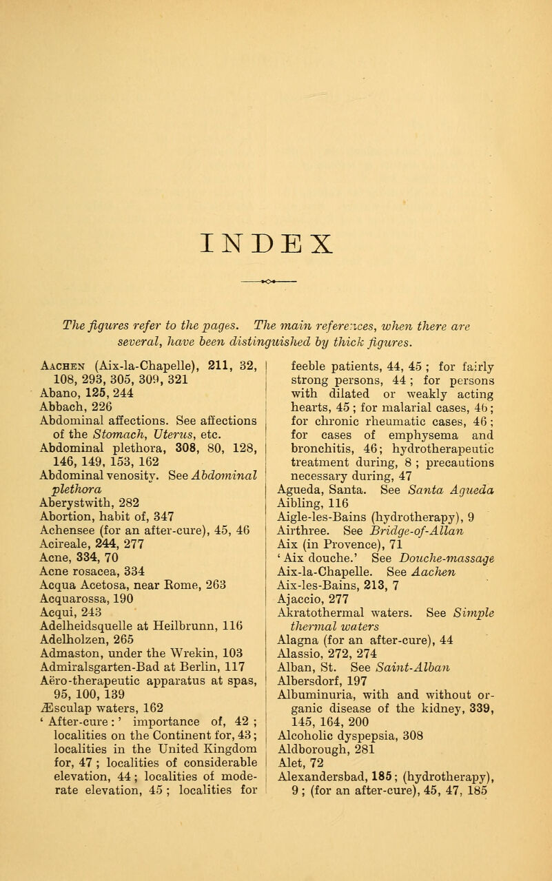 INDEX The figures refer to the pages. The main references, when there are several, have been distinguished by thick figures. Aachen (Aix-la-Chapelle), 211, 32, 108, 293, 305, 309, 321 Abano, 125, 244 Abbach, 226 Abdominal affections. See affections of the Stomach, Uterus, etc. Abdominal plethora, 308, 80, 128, 146, 149, 153, 162 Abdominal venositv. See Abdominal plethora Aberystwitb, 282 Abortion, habit of, 347 Achensee (for an after-cure), 45, 46 Acireale, 244, 277 Acne, 334, 70 Acne rosacea, 334 Acqua Acetosa, near Eome, 263 Acquarossa, 190 Acqui, 243 Adelheidsquelle at Heilbrunn, 116 Adelholzen, 265 Admaston, under the Wrekin, 103 Admiralsgarten-Bad at Berhn, 117 Aero-therapeutic apparatus at spas, 95, 100, 139 .Esculap waters, 162 ' After-cure :' importance of, 42 ; localities on the Continent for, 43; localities in the United Kingdom for, 47 ; localities of considerable elevation, 44; localities of mode- feeble patients, 44, 45 ; for fairly- strong persons, 44; for persons with dilated or weakly acting hearts, 45 ; for malarial cases, 4b; for chronic rheumatic cases, 46; for cases of emphysema and bronchitis, 46; hydrotherapeutic treatment during, 8 ; precautions necessary during, 47 Agueda, Santa. See Santa Agueda Aibling, 116 Aigle-les-Bains (hydrotherapy), 9 Airthree. See Bridge-of-Allan Aix (in Provence), 71 'Aix douche.' See Douche-massage Aix-la-Chapelle. See Aachen Aix-les-Bains, 213, 7 Ajaccio, 277 Akratothermal waters. See Simple thermal waters Alagna (for an after-cure), 44 Alassio, 272, 274 Alban, St. See Saint-Alban Albersdorf, 197 Albuminuria, with and without or- ganic disease of the kidney, 339, 145, 164, 200 Alcoholic dyspepsia, 308 Aldborough, 281 Alet, 72 Alexandersbad, 185; (hydrotherapy),