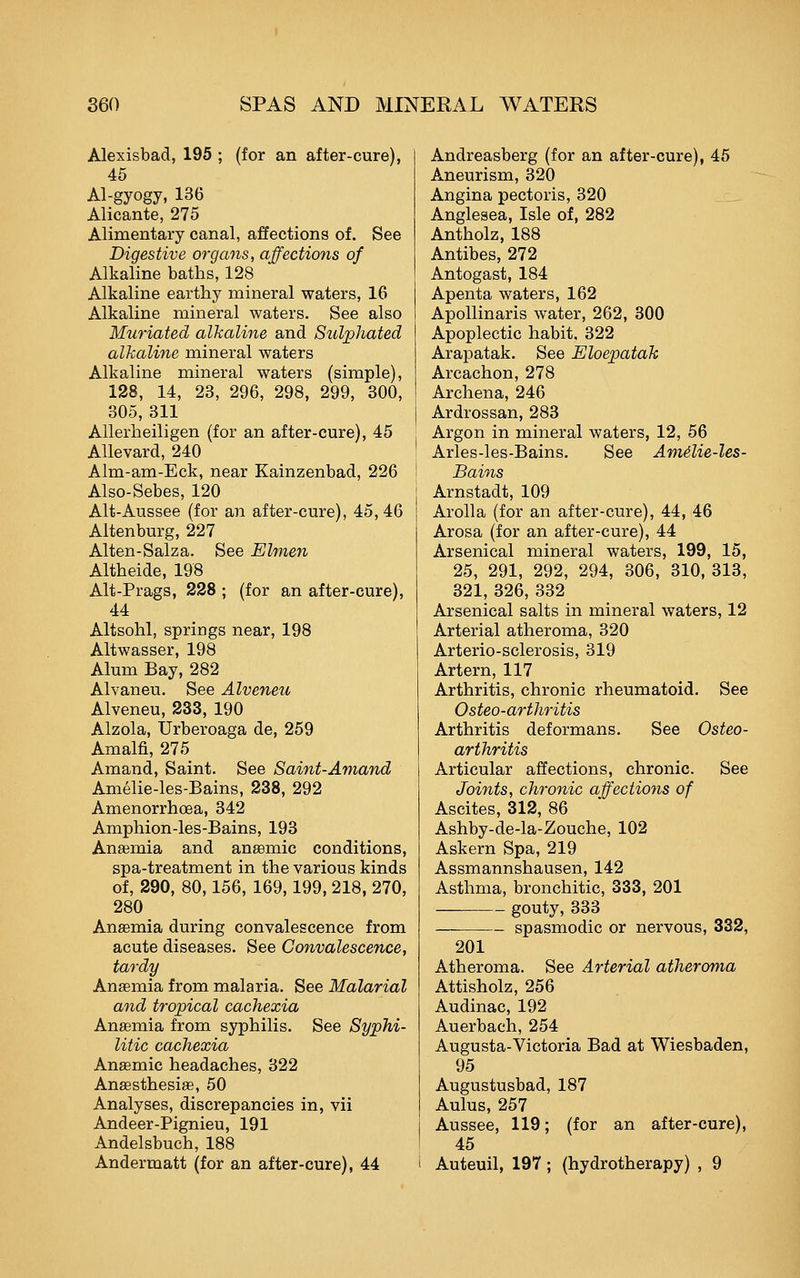 Alexisbad, 195 ; (for an after-cure), 46 Al-gyogy, 136 Alicante, 275 Alimentary canal, affections of. See Digestive organs, affections of Alkaline batlis, 128 Alkaline earthy mineral waters, 16 Alkaline mineral waters. See also Muriated alkaline and Sulphated alkaline mineral waters Alkaline mineral waters (simple), 128, 14, 23, 296, 298, 299, 300, 305, 311 Allerlieiligen (for an after-cure), 45 Allevard, 240 Alm-am-Eck, near Kainzenbad, 226 Also-Sebes, 120 Alt-Aussee (for an after-cure), 45,46 Altenburg, 227 Alten-Salza. See Elmen Altheide, 198 Alt-Prags, 228 ; (for an after-cure), 44 Altsohl, springs near, 198 Altwasser, 198 Alum Bay, 282 Alvaneu. See Alveneu Alveneu, 233, 190 Alzola, Urberoaga de, 259 Amalfi, 275 Amand, Saint. See Saint-Amand Amelie-les-Bains, 238, 292 Amenorrhcea, 342 Amphion-les-Bains, 193 Anaemia and anaemic conditions, spa-treatment in the various kinds of, 290, 80,156, 169,199, 218, 270, 280 Anaemia during convalescence from acute diseases. See Convalescence, tardy Anaemia from malaria. See Malarial and tropical cachexia Anaemia from syphilis. See Syphi- litic cachexia Anaemic headaches, 322 Anaesthesiae, 50 Analyses, discrepancies in, vii Andeer-Pignieu, 191 Andelsbuch, 188 Andermatt (for an after-cure), 44 Andreasberg (for an after-cure), 45 Aneurism, 320 Angina pectoris, 320 Anglesea, Isle of, 282 Antholz, 188 Antibes, 272 Antogast, 184 Apenta waters, 162 Apollinaris water, 262, 300 Apoplectic habit, 322 Arapatak. See Eloepatak Arcachon, 278 Archena, 246 Ardrossan, 283 Argon in mineral waters, 12, 56 Arles-les-Bains. See Amilie-les- Bains Arnstadt, 109 Arolla (for an after-cure), 44, 46 Arosa (for an after-cure), 44 Arsenical mineral waters, 199, 15, 25, 291, 292, 294, 306, 310, 313, 321, 326, 332 Arsenical salts in mineral waters, 12 Arterial atheroma, 320 Arterio-sclerosis, 319 Artern, 117 Arthritis, chronic rheumatoid. See Osteo-arthritis Arthritis deformans. See Osteo- arthritis Articular affections, chronic. See Joints, chronic affections of Ascites, 312, 86 Ashby-de-la-Zouche, 102 Askern Spa, 219 Assmannshausen, 142 Asthma, bronchitic, 333, 201 gouty, 333 — spasmodic or nervous, 332, 201 Atheroma. See Arterial atheroma Attisholz, 256 Audinac, 192 Auerbach, 254 Augusta-Victoria Bad at Wiesbaden, 95 Augustusbad, 187 Aulus, 257 Aussee, 119; (for an after-cure), 45 Auteuil, 197; (hydrotherapy) , 9