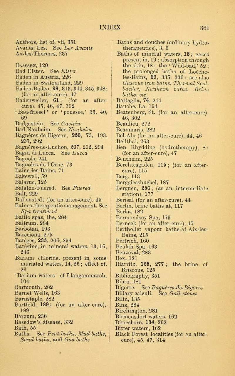 Authors, list of, vii, 351 Avants, Les. See Le.s Avants Ax-les-Thermes, 237 Baassen, 120 Bad Elster. See Elster Baden in Austria, 226 Baden in Switzerland, 229 Baden-Baden, 98, 313, 344, 345,348; (for an after-cure), 47 Badenweiler, 61; (for an after- cure), 45, 46, 47, 302 ' Bad-friesel' or ' poussee,' 35, 40, 69 Badgastein. See Gastein Bad-Nauheim, See Nauheivi Bagneres-de-Bigorre, 256, 73, 193, 237, 292 Bagneres-de-Luchon, 207, 292, 294 Bagni di Lucca. See Lucca Bagnols, 241 Bagnoles-de-POrne, 73 Bains-les-Bains, 71 Bakewell, 59 Balaruc, 125 Balaton-Fuered. See Fuered Balf, 229 Ballenstedt (for an after-cure), 45 Balneo-therapeutic management. See Spa-treatment Baltic spas, the, 284 Baltrum, 284 Barbotan, 193 Barcelona, 275 Bareges, 235, 206, 294 Baregine, in mineral waters, 13,16, 236 Barium chloride, present in some muriated waters, 14, 26; effect of, 26 ' Barium waters ' of Llangammarch, 104 Barmouth, 282 Barnet Wells, 163 Barnstaple, 282 Bartfeld, 189; (for an after-cure), 189 Barzum, 236 Basedow's disease, 332 Bath, 55 Baths. See Peat haths, Mud baths, Sand haths, and Gas baths Baths and douches (ordinary hydro- therapeutics), 3, 6 Baths of mineral waters, 18; gases present in, 19 ; absorption through the skin, 18 ; the ' Wild-bad,' 52 ; the prolonged baths of Loeche- les-Bains, 69, 335, 336 ; see also Gaseous iron baths, Thermal Sool- baeder, Nauhewi baths, Brine baths, etc. Battaglia, 74, 244 Bauche, La, 194 Beatenberg, St. (for an after-cure), 46, 302 Beaulieu, 272 Beaumaris, 282 Bel-Alp (for an after-cure), 44, 46 Bellthal, 263 Ben Ehydding (hydrotherapy), 8; (for an after-cure), 47 Bentheim, 225 Berchtesgaden, 115 ; (for an after- cure), 115 Berg, 113 Berggiesshuebel, 187 Berguen, 256; (as an intermediate station), 177 Berisal (for an after-cure), 44 Berlin, brine baths at, 117 Berka, 182 Bermondsey Spa, 179 Berneck (for an after-cure), 45 Berthollet vapour baths at Aix-les- Bains, 215 Bertrich, 160 Beulah Spa, 163 Beuzeval, 283 Bex, 121 Biarritz, 125, 277 ; the brine of Briscous, 125 Bibliography, 351 Bibra, 181 Bigorre. See Bagnires-de-Bigorre Biliary calculi. See Gall-stones Bilin, 135 Binz, 284 Birchington, 281 Birmensdorf waters, 162 Birresborn, 134, 262 Bitter waters, 162 Black Forest localities (for an after- cure), 45, 47, 314