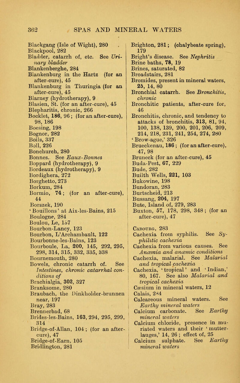 Blackgang (Isle of Wight), 280 Blackpool, 282 Bladder, catarrh of, etc. See Uri- nary bladder Blankenberghe, 284 Blankenburg in the Hartz (for an after-cure), 45 Blankenburg in Thuringia (for an after-cure), 45 Blarney (hydrotherapy), 9 Blasien, St. (for an after-cure), 45 Blepharitis, chronic, 266 Booklet, 186, 96; (for an after-cure), 98, 186 Boesing, 198 Bognor, 282 Boils, 337 Boll, 226 Bonchurch, 280 Bonnes. See Eaux-Bonnes Boppard (hydrotherapy), 9 Bordeaux (hydrotherapy), 9 Bordighera, 272 Borghetto, 273 Borkum, 284 Bormio, 74; (for an after-cure), 44 Borszek, 190 'Bouillons' at Aix-les-Bains, 215 Boulogne, 284 Boulou, Le, 157 Bourbon-Lancy, 123 Bourbon, L'Archambault, 122 Bourbonne-les-Bains, 123 Bourboule, La, 200, 145, 292, 295, 298, 314, 315, 332, 335, 338 Bournemouth, 280 Bowels, chronic catarrh of. See Intestines, chronic catarrhal con- ditions of Brachialgia, 302, 327 Branksome, 280 Braubach, the Dinkholder-brunnen near, 197 Bray, 283 Brennerbad, 68 Brides-les-Bains, 163, 294, 295, 299, 314 Bridge-of-Allan, 104 ; (for an after- cure), 47 Bridge-of-Earn, 105 Bridlington, 281 Brighton, 281; (chalybeate spring), 179 Bright's disease. See Nephritis -_ Brine baths, 78, 19 Brines, saturated, 82 Broadstairs, 281 Bromides, present in mineral waters, 25, 14, 80 Bronchial catarrh. See Bronchitis, chronic Bronchitic patients, after-cure for, 46 Bronchitis, chronic, and tendency to attacks of bronchitis, 313, 81, 94, 100, 138, 139, 200, 201, 206, 209, 214, 218, 231, 241, 254, 274, 280 ' Brow-ague,' 326 Brueckenau, 186; (for an after-cure), 47, 98 Bruneck (for an after-cure), 45 Buda-Pest, 67, 229 Bude, 282 Builth Wells, 221, 103 Bukowine, 198 Bundoran, 283 Burtscheid, 213 Bussang, 204, 197 Bute, Island of, 279, 283 Buxton, 57, 178, 298, 348 ; (for an after-cure), 47 Caboueg, 283 Cachexia from syphilis. See Sy- phiUtic cachexia Cachexia from various causes. See Anceniia and ancBtnic conditions Cachexia, malarial. See Malarial and tropical cachexia Cachexia, 'tropical' and 'Indian,' 80, 167. See also Malarial and tropical cachexia Csesium in mineral waters, 12 Calais, 284 Calcareous mineral waters. See Earthy mineral waters Calcium carbonate. See Earthy mineral waters Calcium chloride, presence in mu- riated waters and their ' mutter- lauges,' 14, 26 ; effect of, 25 Calcium sulphate. See Earthy mineral waters