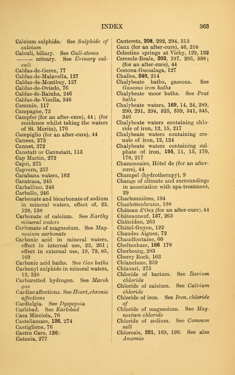 Calcium sulphide. See Sulphide of calcium Calculi, biliary. See Gall-stones urinary. See Urinary cal- culi Caldas-de-Gerez, 77 Caldas-de-Malavella, 127 Caldas-de-Montbuy, 127 Caldas-de-Oviedo, 76 Caldas-de-Eainha, 246 Caldas-de-Vizella, 246 Cammin. 117 Campagne, 72 Campfer (for an after-cure), 44 ; (for residence whilst taking the waters of St. Moritz), 176 Campiglio (for an after-cure), 44 Cannes, 272 Cannet, 272 Canstatt or Cannstatt, 113 Cap Martin, 272 Capri, 275 Capvern, 257 Carabana waters, 162 Caratraca, 245 Carballino, 246 Carballo, 246 Carbonate and bicarbonate of sodium in mineral waters, effect of, 23, 128, 138 Carbonate of calcium. See Earthy mijieral ivaters Carbonate of magnesium. See Mag- nesiutn carbonate Carbonic acid in mineral waters, effect in internal use, 23, 261; effect in external use, 19, 79, 85, 169 Carbonic acid baths. See Gas baths Carbonyl sulphide in mineral waters, 12, 228 Carburetted hydrogen. See Marsh gas Cardiac affections. See Hearty chronic affections Cardialgia. See Dyspepsia Carlsbad. See Karlsbad Casa Micciola, 76 Castellamare, 126, 274 Castiglione, 76 Castro Caro, 126 Catania, 277 Cauterets, 208, 292, 294, 313 Caux (for an after-cure), 46, 216 Celestins springs at Vichy, 129, 132 Ceresole-Keale, 203, 197, 295, 338; (for an after-cure), 44 Cestona-Guesalaga, 127 Challes, 240, 214 Chalybeate baths, gaseous. See Gaseous iron baths Chalybeate moor baths. See Peat baths Chalybeate waters, 169, 14, 24, 289, 290, 291, 294, 325, 339, 341, 345, 346 Chalybeate waters containing chlo- ride of iron, 12, 15, 217 Chalybeate waters containing cre- nate of iron, 12, 124 Chalybeate waters containing sul- phate of iron, 195, 11, 15, 170, 178, 217 Chamossaire, Hotel de (for an after- cure), 44 Champel (hydrotherapy), 9 Change of climate and surroundings in association with spa-treatment, 29 Charbonnieres, 194 Charlottenbrunn, 198 Chateau d'Oex (for an after-cure), 44 Chateauneuf, 137, 263 Chateldon, 263 Chatel-Guyon, 122 Chaudes Aigues, 72 Chaudfontaine, 60 Cheltenham, 166 178 Cherbourg, 283 Cherry Kock, 163 Chianciano, 259 Chiavari, 275 Chloride of barium. See Barium chlo7-ide Chloride of calcium. See Calcium chloride Chloride of iron. See Iron, chloride of Chloride of magnesium. See Mag- nesiwn chloride Chloride of sodium. See Common salt Chlorosis, 291, 169, 199. See also Ancemia