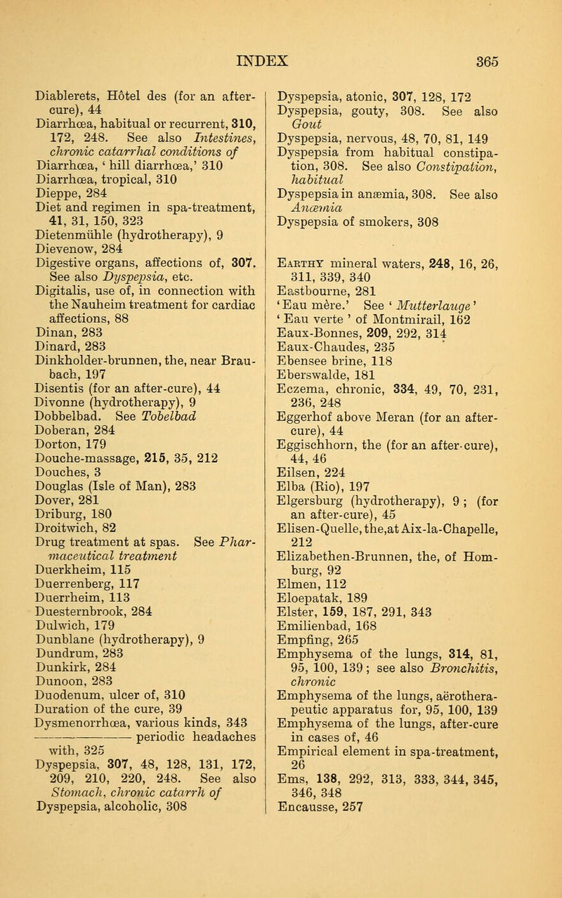 Diablerets, Hotel des (for an after- cure), 44 Diarrhoea, habitual or recurrent, 310, 172, 248. See also Intestines, chronic catarrJml conditions of Diarrhcea, ' hill diarrhoea,' 310 Diarrhoea, tropical, 310 Dieppe, 284 Diet and regimen in spa-treatment, 41, 81, 150, 823 Dietenmiihle (hydrotherapy), 9 Dievenow, 284 Digestive organs, affections of, 307. See also Dyspepsia, etc. Digitalis, use of, in connection with the Nauheim treatment for cardiac affections, 88 Dinan, 283 Dinard, 283 Dinkholder-brunnen, the, near Brau- bach, 197 Disentis (for an after-cure), 44 Divonne (hydrotherapy), 9 Dobbelbad. See Tobelbad Doberan, 284 Dorton, 179 Douche-massage, 215, 85, 212 Douches, 3 Douglas (Isle of Man), 283 Dover, 281 Driburg, 180 Droitwich, 82 Drug treatment at spas. See Phar- maceutical treatment Duerkheim, 115 Duerrenberg, 117 Duerrheim, 113 Duesternbrook, 284 Dulwich, 179 Dunblane (hydrotherapy), 9 Dundrum, 283 Dunkirk, 284 Dunoon, 283 Duodenum, ulcer of, 310 Duration of the cure, 39 Dysmenorrhoea, various kinds, 343 periodic headaches with, 325 Dyspepsia, 307, 48, 128, 181, 172, 209, 210, 220, 248. See also Stomach, chronic catarrh of Dyspepsia, alcoholic, 308 Dyspepsia, atonic, 307, 128, 172 Dyspepsia, gouty, 808. See also Gotit Dyspepsia, nervous, 48, 70, 81, 149 Dyspepsia from habitual constipa- tion, 808, See also Constipation, habitual Dyspepsia in anaemia, 308. See also AncBtnia Dyspepsia of smokers, 308 Eaethy mineral waters, 248, 16, 26, 811, 389, 340 Eastbourne, 281 *Eau m^re.' See ' Mutterlauge^ ' Eau verte ' of Montmirail, 162 Eaux-Bonnes, 209, 292, 314 Eaux-Chaudes, 235 Ebensee brine, 118 Eberswalde, 181 Eczema, chronic, 334, 49, 70, 231, 236, 248 Eggerhof above Meran (for an after- cure), 44 Eggischhorn, the (for an after-cure), 44,46 Eilsen, 224 Elba (Eio), 197 Elgersburg (hydrotherapy), 9 ; (for an after-cure), 45 Elisen-Quelle, the,at Aix-la-Chapelle, 212 Elizabethen-Brunnen, the, of Hom- burg, 92 Elmen, 112 Eloepatak, 189 Elster, 159, 187, 291, 348 Emilienbad, 168 Empfing, 265 Emphysema of the lungs, 314, 81, 95, 100, 139; see also Bronchitis, chronic Emphysema of the lungs, aerothera- peutic apparatus for, 95, 100, 189 Emphysema of the lungs, after-cure in cases of, 46 Empirical element in spa-treatment, 26 Ems, 138, 292, 318, 383, 344, 845, 346, 848 Encausse, 257