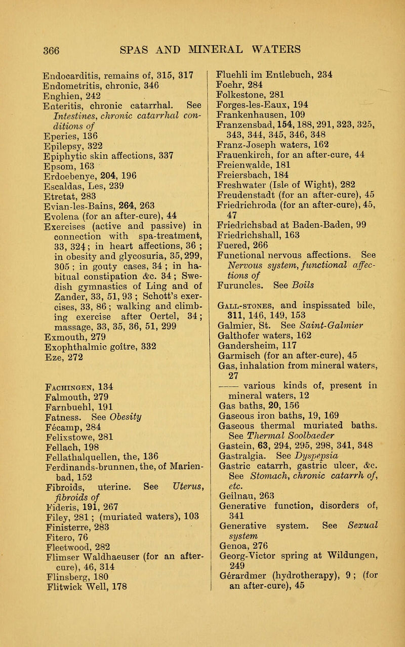 Endocarditis, remains of, 315, 317 Endometritis, chronic, 346 Enghien, 242 Enteritis, chronic catarrhal. See Intestines, chronic catarrhal con- ditions of Eperies, 136 Epilepsy, 322 Epiphytic skin affections, 337 Epsom, 163 Erdoebenye, 204, 196 Escaldas, Les, 239 Etretat, 283 Evian-les-Bains, 264, 263 Evolena (for an after-cure), 44 Exercises (active and passive) in connection with spa-treatment, 33, 324; in heart affections, 36 ; in obesity and glycosuria, 35,299, 305 ; in gouty cases, 34 ; in ha- bitual constipation &c. 34; Swe- dish gymnastics of Ling and of Zander, 33, 51, 93 ; Schott's exer- cises, 33, 86; walking and climb- ing exercise after Oertel, 34; massage, 33, 35, 36, 51, 299 Exmouth, 279 Exophthalmic goitre, 332 Eze, 272 Fachingen, 134 Falmouth, 279 Farnbuehl, 191 Fatness. See Obesity Fecamp, 284 Felixstowe, 281 Fellach, 198 Fellathalquellen, the, 136 Ferdinands-brunnen, the, of Marien- bad, 152 Fibroids, uterine. See Uterus, fibroids of Fideris, 191, 267 Filey, 281; (muriated waters), 103 Finisterre, 283 Fitero, 76 Fleetwood, 282 Flimser Waldhaeuser (for an after- cure), 46, 314 Flinsberg, 180 Flitwick Well, 178 Fluehli im Entlebuch, 234 Foehr, 284 Folkestone, 281 Forges-les-Eaux, 194 Frankenhausen, 109 Franzensbad, 164,188,291, 323, 325, 343, 344, 345, 346, 348 Franz-Joseph waters, 162 Frauenkirch, for an after-cure, 44 Freienwalde, 181 Freiersbach, 184 Freshwater (Isle of Wight), 282 Freudenstadt (for an after-cure), 45 Friedrichroda (for an after-cure), 45, 47 Friedrichsbad at Baden-Baden, 99 Friedrichshall, 163 Fuered, 266 Functional nervous aSections. See Nervous syste^n, functional affec- tions of Furuncles. See Boils Gall-stones, and inspissated bile, 311, 146, 149, 153 Galmier, St. See Saint-Galmier Galthofer waters, 162 Gander sheim, 117 Garmisch (for an after-cure), 45 Gas, inhalation from mineral waters, 27 various kinds of, present in mineral waters, 12 Gas baths, 20, 156 Gaseous iron baths, 19, 169 Gaseous thermal muriated baths. See Thermal Soolbaeder Gastein, 63, 294, 295, 298, 341, 348 Gastralgia. See Dyspepsia Gastric catarrh, gastric ulcer, &c. See Stomach, chronic catarrh of, etc. Geilnau, 263 Generative function, disorders of, 341 Generative system. See Sexual system Genoa, 276 Georg-Victor spring at Wildungen, 249 G6rardmer (hydrotherapy), 9; (for an after-cure), 45