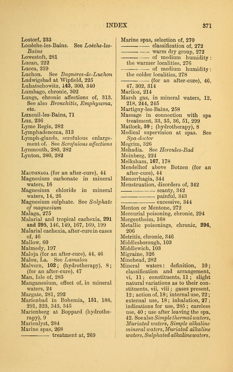 Lostorf, 233 Lou^che-les-Bains. See Loiche-les- Bains Lowestoft, 281 Lucan, 222 Lucca, 259 Luchon. See Bagneres-de-Luchon Ludwigsbad at Wipfield, 225 Luhatschowitz, 143, 300, 340 Lumbago, chronic, 302 Lungs, chronic affections of, 313. See also Bronchitis, Emphysema, etc. Luxeuil-les-Bains, 71 Luz, 236 Lyme Kegis, 282 Lymphadenoma, 313 Lymph-glands, scrofulous enlarge- ment of. See Scrofulous affections Lynmouth, 280, 282 Lynton, 280, 282 Macugnaga (for an after-cure), 44 Magnesium carbonate in mineral waters, 16 Magnesium chloride in mineral waters, 14, 26 Magnesium sulphate. See Sulphate of magnesium Malaga, 275 Malarial and tropical cachexia, 291 and 295, 146,149, 167, 169, 199 Malarial cachexia, after-cure in cases of, 46 Mallow, 60 Malmedy, 197 Maloja (for an after-cure), 44, 46 Malou, La. See Lamalou Malvern, 102; (hydrotherapy), 8; (for an after-cure), 47 Man, Isle of, 283 Manganesium, effect of, in mineral waters, 24 Margate, 281, 292 Marienbad in Bohemia, 151, 188, 291, 323, 343, 345 Marienberg at Boppard (hydrothe- rapy), 9 Marienlyst, 284 Marine spas, 268 treatment at, 269 Marine spas, selection of, 270 classification of, 272 warm dry group, 272 of medium humidity the warmer localities, 276 of medium humidity: the colder localities, 278 (for an after-cure), 46, 47, 302, 314 Marlioz, 214 Marsh gas, in mineral waters, 12, 218, 244, 245 Martigny-les-Bains, 258 Massage in connection with spa treatment, 33, 35, 36, 51, 299 Matlock, 59 ; (hydrotherapy), 8 Medical supervision at spas. See Spa-doctor Megrim, 326 Mehadia. See Hercules-Bad Meinberg, 224 Melksham, 167, 178 Mendelhof above Botzen (for an after-cure), 44 Menorrhagia, 344 Menstruation, disorders of, 342 scanty, 342 painful, 343 excessive, 344 Menton or Mentone, 272 Mercurial poisoning, chronic, 294 Mergentheim, 168 Metallic poisonings, chronic, 294, 206 Metritis, chronic, 346 Middlesborough, 103 Middlewich, 103 Migraine, 326 Minehead, 282 Mineral waters: definition, 10; classification and arrangement, vi, 11; constituents, 11; slight natural variations as to their con- stituents, vii, viii; gases present, 12; action of, 18; internal use, 22 ; external use, 18; inhalation, 27 ; indications for use, 285 ; careless use, 40 ; use after leaving the spa, 42. See also Simple thermal waters, Muriated loaters, Simple alkaline mineral loaters,Muriated alkaline waters, Sulphated alkalinewaters.