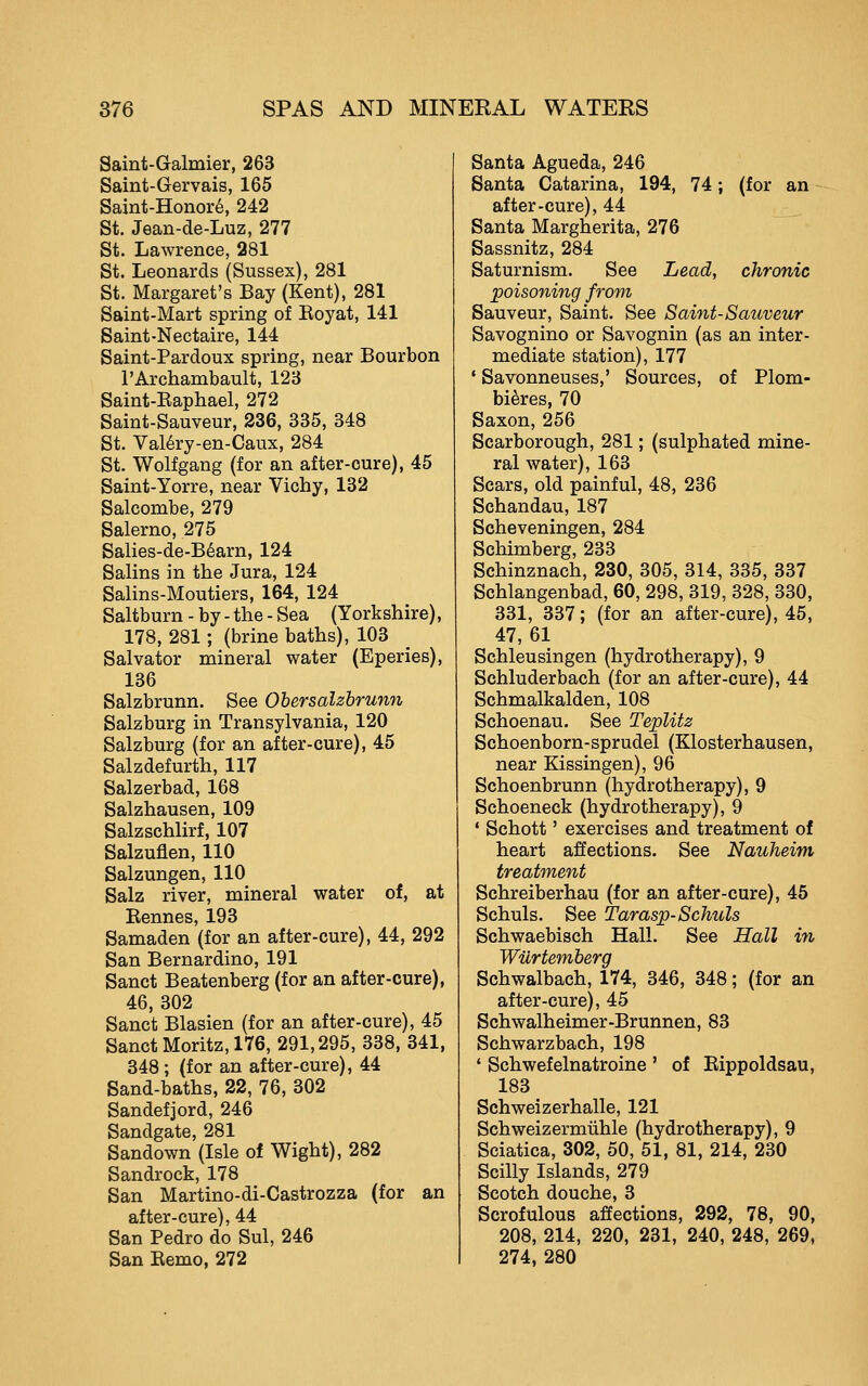 Saint-Galmier, 263 Saint-Gervais, 165 Saint-Honor6, 242 St. Jean-de-Luz, 277 St. Lawrence, 281 St. Leonards (Sussex), 281 St. Margaret's Bay (Kent), 281 Saint-Mart spring of Koyat, 141 Saint-Nectaire, 144 Saint-Pardoux spring, near Bourbon I'Archambault, 123 Saint-Eaphael, 272 Saint-Sauveur, 236, 335, 348 St. Val6ry-en-Caux, 284 St. Wolfgang (for an after-oure), 45 Saint-Yorre, near Vichy, 132 Salcombe, 279 Salerno, 275 Salies-de-B6arn, 124 Salins in the Jura, 124 Salins-Moutiers, 164, 124 Saltburn - by - the - Sea (Yorkshire), 178, 281; (brine baths), 103 Salvator mineral water (Eperies), 136 Salzbrunn. See Obersalzhrunn Salzburg in Transylvania, 120 Salzburg (for an after-cure), 45 Salzdefurth, 117 Salzerbad, 168 Salzhausen, 109 Salzschlirf, 107 Salzuflen, 110 Salzungen, 110 Salz river, mineral water of, at Kennes, 193 Samaden (for an after-cure), 44, 292 San Bernardino, 191 Sanct Beatenberg (for an after-cure), 46, 302 Sanct Blasien (for an after-cure), 45 Sanct Moritz, 176, 291,295, 338, 341, 348; (for an after-cure), 44 Sand-baths, 22, 76, 302 Sandefjord, 246 Sandgate, 281 Sandown (Isle of Wight), 282 Sandrock, 178 San Martino-di-Castrozza (for an after-cure), 44 San Pedro do Sul, 246 San Eemo, 272 Santa Agueda, 246 Santa Catarina, 194, 74; (for an after-cure), 44 Santa Margherita, 276 Sassnitz, 284 Saturnism. See Lead, chronic poisoning from Sauveur, Saint. See Saint-Sauveur Savognino or Savognin (as an inter- mediate station), 177 ' Savonneuses,' Sources, of Plom- bi^res, 70 Saxon, 256 Scarborough, 281; (sulphated mine- ral water), 163 Scars, old painful, 48, 236 Schandau, 187 Scheveningen, 284 Schimberg, 233 Schinznach, 230, 305, 314, 335, 337 Schlangenbad, 60, 298, 319, 328, 330, 331, 337; (for an after-cure), 45, 47,61 Schleusingen (hydrotherapy), 9 Schluderbach (for an after-cure), 44 Schmalkalden, 108 Schoenau. See Teplitz Schoenborn-sprudel (Klosterhausen, near Kissingen), 96 Schoenbrunn (hydrotherapy), 9 Schoeneck (hydrotherapy), 9 • Schott' exercises and treatment of heart affections. See Nauheim treatment Schreiberhau (for an after-cure), 45 Schuls. See Tarasp-Schuls Schwaebisch Hall. See Hall in Wilrtemberg Schwalbach, 174, 346, 348; (for an after-cure), 45 Schwalheimer-Brunnen, 83 Schwarzbach, 198 ' Schwefelnatroine ' of Kippoldsau, 183 Schweizerhalle, 121 Schweizermiihle (hydrotherapy), 9 Sciatica, 302, 50, 51, 81, 214, 230 Scilly Islands, 279 Scotch douche, 3 Scrofulous affections, 292, 78, 90, 208, 214, 220, 231, 240, 248, 269, 274, 280