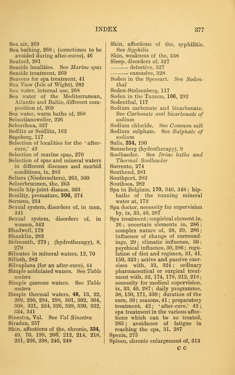 Sea air, 269 Sea bathing, 268 ; (sometimes to be avoided during after-cures), 46 Seaford, 281 Seaside localities. See Marine spas Seaside treatment, 269 Seasons for spa treatment, 41 Sea View (Isle of Wight), 282 Sea water, internal use, 268 Sea water of the Mediterranean, Atlantic and Baltic, different com- position of, 269 Sea water, warm baths of, 268 Sebastiansweiler, 226 Seborrhoea, 337 Sedlitz or Seidlitz, 162 Segeberg, 117 Selection of localities for the ' after- cure,' 43 Selection of marine spas, 270 Selection of spas and mineral waters in different diseases and morbid conditions, ix, 285 Selters (Niederselters), 263, 300 Selzerbrunnen, the, 263 Senile hip-joint disease, 303 Senility, premature, 306, 274 Serneus, 234 Sexual system, disorders of, in men, 341 Sexual system, disorders of, in women, 342 Shadwell, 179 Shanklin, 282 Sidmouth, 279 ; (hydrotherapy), 8, 279 Silicates in mineral waters, 12, 70 Silloth, 282 Silvaplana (for an after-cure), 44 Simple acidulated waters. See Table waters Simple gaseous waters. See Table waters Simple thermal waters, 48, 13, 22, 289, 290, 294, 298, 301, 302, 304, 308, 321, 324, 326, 328, 330, 332, 334, 341 Sinestra, Val. See Val Sinestra Siradan, 257 Skin, affections of the, chronic, 334, 49, 70, 199, 206, 212, 214, 218, 231, 236, 238, 240, 248 Skin, affections of the, syphilitic. See Syphilis Skin, weakness of the, 338 Sleep, disorders of, 327 defective, 327 —-—- excessive, 328 Soden in the Spessart. See Soden- thal Soden-Stolzenberg, 117 Soden in the Taunus, 106, 292 Sodenthal, 117 Sodium carbonate and bicarbonate. See Carbonate anil bicarbonate of sodium, Sodium chloride. See Common salt Sodium sulphate. See Sulphate of sodium SoHs, 234, 190 Sonneberg (hydrotherapy), 9 Soolbaeder. See Brine baths and Thermal Soolbaeder Sorrento, 274 Southend, 281 Southport, 282 Southsea, 282 Spa in Belgium, 170, 346, 348 ; hip- baths of the running mineral water at, 172 Spa doctor, necessity for supervision by, ix, 33, 40, 287 Spa treatment: empirical element in, 26 ; uncertain elements in, 286; complex nature of, 28, 29, 286; influence of change of surround- ings, 29 ; climatic influence, 30 ; psychical influence, 30,286; regu- lation of diet and regimen, 31, 41, 150, 323 ; active and passive exer- cises with, 33, 324; ordinary pharmaceutical or surgical treat- ment with, 32, 174, 178, 212, 218; necessity for medical supervision, ix, 33, 40, 287; daily programme, 38, 150, 171, 330 ; duration of the cure, 39; seasons, 41; preparatory treatment, 42 ; ' after-cure,' 42 ; spa treatment in the various affec- tions which can be so treated, 285; avoidance of fatigue in reaching the spa, 31, 287 Spezia, 275 Spleen, chronic enlargement of, 313 C C