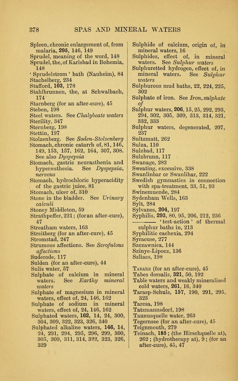 Spleen, chronic enlargement of, from malaria, 295, 146, 149 Sprudel, meaning of the word, 148 Sprudel, the, of Karlsbad in Bohemia, 148 ' Sprudelstrom ' bath (Nauheim), 84 Stachelberg, 234 Stafford, 103, 178 Stahlbrunnen, the, at Schwalbach, 174 Starnberg (for an after-cure), 45 Steben, 198 Steel waters. See Chalybeate waters Sterility, 347 Sternberg, 198 Stettin, 197 Stolzenberg. See Soden-Stolzenherg Stomach, chronic catarrh of, 81,146, 149, 153, 157, 162, 164, 307, 308. See also Dyspepsia Stomach, gastric neurasthenia and hyperaesthesia. See Dyspepsia, nervous Stomach, hydrochloric hyperacidity of the gastric juice, 81 Stomach, ulcer of, 310 Stone in the bladder. See Urinary calculi Stoney Middleton, 59 Strathpeffer, 221; (foran after-cure), 47 Streatham waters, 163 Streitberg (for an after-cure), 45 Stromstad, 247 Strumous affections. See Scrofulous affections Suderode, 117 Sulden (for an after-cure), 44 Sulis water, 57 Sulphate of calcium in mineral waters. See Earthy mineral waters Sulphate of magnesium in mineral waters, effect of, 24, 146, 162 Sulphate of sodium in mineral waters, effect of, 24, 146, 162 Sulphated waters, 162, 14, 24, 300, 304, 309, 322, 323, 326, 340 Sulphated alkaline waters, 146, 14, 24, 291, 294, 295, 296, 299, 300, 305, 309, 311, 314, 322, 323, 326, 329 Sulphide of calcium, origin of, in mineral waters, 16 Sulphides, effect of, in mineral waters. See Sulphur waters Sulphuretted hydrogen, effect of, in mineral waters. See Sulphur waters Sulphurous mud baths, 22, 224, 225, 302 Sulphate of iron. See Iron, sulphate of Sulphur waters, 206,15, 25, 292, 293, 294, 302, 305, 309, 313, 314, 321, 332, 333 Sulphur waters, degenerated, 207, 237 Sultzmatt, 262 Suiza, 110 Sulzbad, 117 Sulzbrunn, 117 Swanage, 282 Sweating, excessive, 338 Swanlinbar or Swanlibar, 222 Swedish gymnastics in connection with spa-treatment, 33, 51, 93 Swinemuende, 284 Sydenham Wells, 163 Sylt, 284 Sylvanes, 204, 197 Syphihs, 293, 80, 95, 206, 212, 236 ' test-action ' of thermal sulphur baths in, 213 Syphilitic cachexia, 294 Syracuse, 277 Szczawnica, 144 Szinye-Lipocz, 136 Szliacs, 198 Tabaez (for an after-cure), 45 Tabes dorsaUs, 321, 50, 192 Table waters and weakly mineralised cold waters, 261, 16, 340 Tarasp-Schuls, 157, 190, 291, 295, 323 Tarcsa, 198 Tatzmannsdorf, 198 Taunusquelle water, 263 Tegernsee (for an after-cure), 45 Teignmouth, 279 Teinach, 185 ; (the Hirschquelle at), 262 ; (hydrotherapy at), 9 ; (for an after-cure), 45, 47