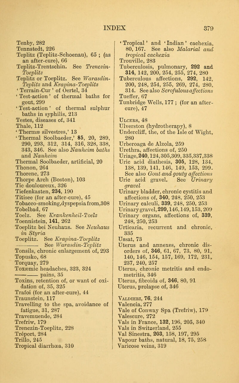 Tenby, 282 Tennstedt, 226 Teplitz (Teplitz-Schoenau), 65 ; (as an after-cure), 66 Teplitz-Trentschin. See Trencsiii- Toeplitz Teplitz or Toeplitz. See Warasdin- TepUt2 and Krapina-Toeplitz ' Terrain-Cur ' of Oertel, 34 ' Test-action' of thermal baths for gout, 299 ' Test-action' of thermal sulphur baths in syphilis, 213 Testes, diseases of, 341 Thale, 112 * Thermae silvestres,' 18 'Thermal Soolbaeder,' 85, 20, 289, 290, 293, 312, 314, 316, 328, 338, 343, 346. See also Nauheim baths and Nauheim Thermal Soolbaeder, artificial, 20 Thonon, 264 Thorenc, 273 Thorpe Arch (Boston), 103 Tic douloureux, 326 Tiefenkasten, 234, 190 Titisee (for an after-cure), 45 Tobacco-smokingjdyspepsia from,308 Tobelbad, 67 Toelz. See Krankenheil-Toelz Toennistein, 141, 262 Toeplitz bei Neuhaus. See Neuhaus in Styria Toeplitz. See Krapina-Toeplitz See Warasdin-Teplitz Tonsils, chronic enlargement of, 298 Topusko, 68 Torquay, 279 Toxemic headaches, 323, 324 pains, 35 Toxins, retention of, or want of oxi- dation of, 35, 325 Trafoi (for an after-cure), 44 Traunstein, 117 Travelhng to the spa, avoidance of fatigue, 31, 287 Travemuende, 284 Trefriw, 179 Trenczin-Toeplitz, 228 Treport, 284 Trillo, 245 Tropical diarrhoea, 310 * Tropical' and ' Indian ' cachexia, 80, 167. See also Malarial aiid tropical cachexia TrouviUe, 283 Tuberculosis, pulmonary, 292 and 314, 142, 200, 254, 255, 274, 280 Tuberculous affections, 292, 142, 200, 248, 254, 255, 269, 274, 280, 314. See also Scrofulous affections Tueffer, 67 Tunbridge Wells, 177 ; (for an after- cure), 47 Ulcers, 48 TJlverston (hydrotherapy), 8 Undercliff, the, of the Isle of Wight, 280 Urberoaga de Alzola, 259 Urethra, affections of, 250 Uriage, 240,124,305,309,335,337,338 Uric acid diathesis, 305, 128, 134, 138, 139, 141, 146, 149, 153, 299, See also Gout and gouty affections Uric acid gravel. See JJrijiary gravel Urinary bladder, chronic cystitis and affections of, 340, 248, 250, 253 Urinary calculi, 339, 248, 250, 253 Urinary gravel, 299,146,149,153, 209 Urinary organs, affections of, 339, 248, 250, 253 Urticaria, recurrent and chronic, 335 Ussat, 73 Uterus and annexes, chronic dis- orders of, 346, 61, 67, 73, 80, 91, 140, 146, 154, 157, 169, 172, 231, 237, 240, 257 Uterus, chronic metritis and endo- metritis, 346 Uterus, fibroids of, 346, 80, 91 Uterus, prolapse of, 846 Valdieei, 76, 244 Valencia, 277 Vale of Conway Spa (Trefriw), 11'^ Valescure, 272 Vals in France, 132,196, 205, 340 Vals in Switzerland, 255 Val Sinestra, 203, 158, 197, 295 Vapour baths, natural, 18, 75, 258 Varicose veins, 819