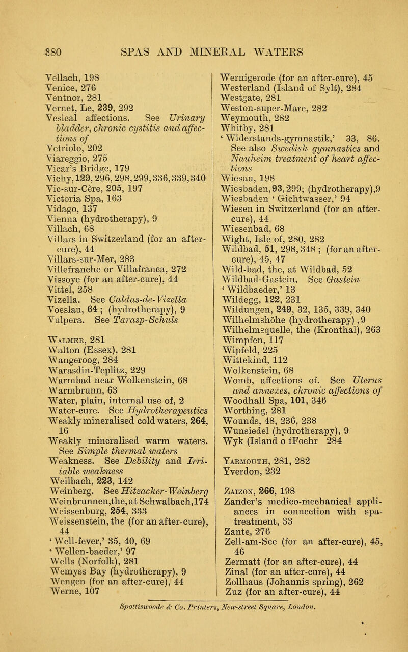 Vellach, 198 Venice, 276 Ventnor, 281 Vernet, Le, 239, 292 Vesical affections. See Urinary bladder, chronic cystitis and affec- tions of Vetriolo, 202 Viareggio, 275 Vicar's Bridse 179 Vichy, 129, 296, 298,299,336,339,340 Vic-sur-Cere, 205, 197 Victoria Spa, 163 Vidago, 137 Vienna (hydrotherapy), 9 Villach, 68 Villars in Switzerland (for an after- cure), 44 Villars-sur-Mer, 283 Villefranche or Villafranca, 272 Vissoye (for an after-cure), 44 Vittel, 258 Vizella. See Caldas-de-Vizella Voeslau, 64 ; (hydrotherapy), 9 Vulpera. See Tarasp-Schuls Walmee, 281 Walton (Essex), 281 Wangeroog, 284 Warasdin-Tephtz, 229 Warmbad near Wolkenstein, 68 W^armbrunn, 63 Water, plain, internal use of, 2 Water-cure. See Hydrotherapeutics Weakly mineralised cold waters, 264, 16 Weakly mineralised warm waters. See Simple thermal waters Weakness. See Debility and Irri- table weakness Weilbach, 223, 142 Weinberg. See Hitzacker- Weinberg Weinbrunnen,the, at Schwalbach,174 Weissenburg, 254, 333 Weissenstein, the (for an after-cure), 44 ' Well-fever,' 35, 40, 69 ' Wellen-baeder,' 97 Wells (Norfolk), 281 Wemyss Bay (hydrotherapy), 9 Wengen (for an after-cure), 44 Werne, 107 Wernigerode (for an after-cure), 45 Westerland (Island of Sylt), 284 Westgate, 281 Weston-super-Mare, 282 Weymouth, 282 Whitby, 281 ' Widerstands-gymnastik,' 33, 86. See also Swedish gymnastics and Naiiheim treatment of heart affec- tions Wiesau, 198 Wiesbaden,93,299; (hydrotherapy),9 Wiesbaden ' Gichtwasser,' 94 Wiesen in Switzerland (for an after- cure), 44 Wiesenbad, 68 Wight, Isle of, 280, 282 Wildbad, 51, 298,348 ; (for an after- cure) 45 47 Wild-bad, the, at Wildbad, 52 Wildbad-Gastein. See Gastein ' Wildbaeder,' 13 Wildegg, 122, 231 Wildungen, 249, 32, 135, 339, 340 Wilhelmshohe (hydrotherapy), 9 Wilhelmsquelle, the (Kronthal), 263 Wimpfen, 117 Wipfeld, 225 Wittekind, 112 Wolkenstein, 68 Womb, affections of. See Uterus and annexes, chronic affections of Woodhall Spa, 101, 346 Worthing, 281 Wounds, 48, 236, 238 Wunsiedel (hydrotherapy), 9 Wyk (Island o fFoehr 284 Yarmouth, 281, 282 Yverdon, 232 Zaizon, 266, 198 Zander's medico-mechanical appli- ances in connection with spa- treatment, 33 Zante, 276 Zell-am-See (for an after-cure), 45, 46 Zermatt (for an after-cure), 44 Zinal (for an after-cure), 44 Zollhaus (Johannis spring), 262 Zuz (for an after-cure), 44 Spottisivoode d: Co. Printers, New-street Square, London.