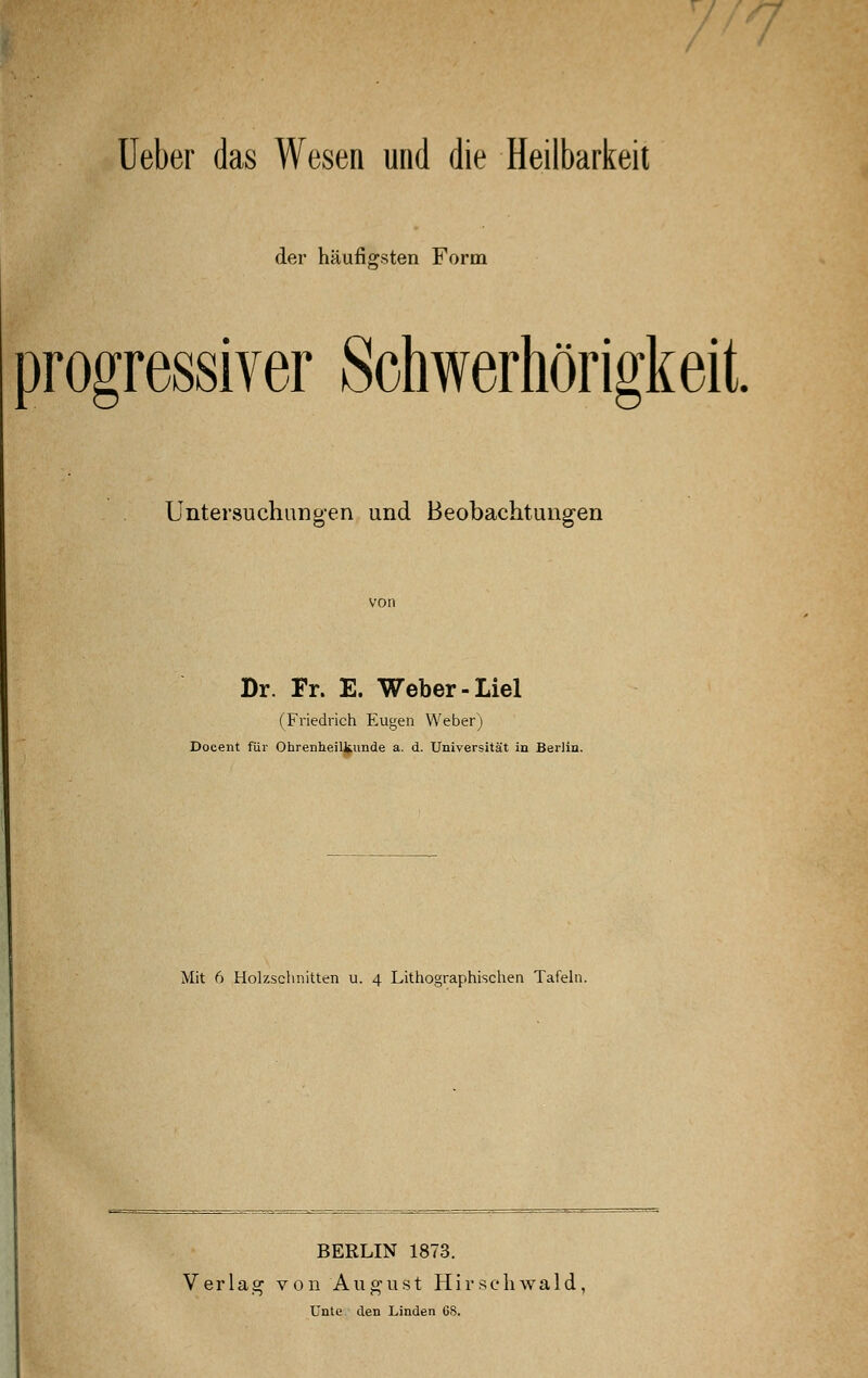 Ueber das Wesen und die Heilbarkeit der häufigsten Form progressiver Schwerhörigkeit. Untersuchungen und Beobachtungen Dr. Fr. E. Weber-Liel (Friedrich Eugen Weber) Doeent für Ohrenheilkunde a. d. Universität in Berlin. Mit 6 Holzschnitten u. 4 Lithographischen Tafeln. BERLIN 1873. Verlag von August Hirscliwald, Unte den Linden GS.