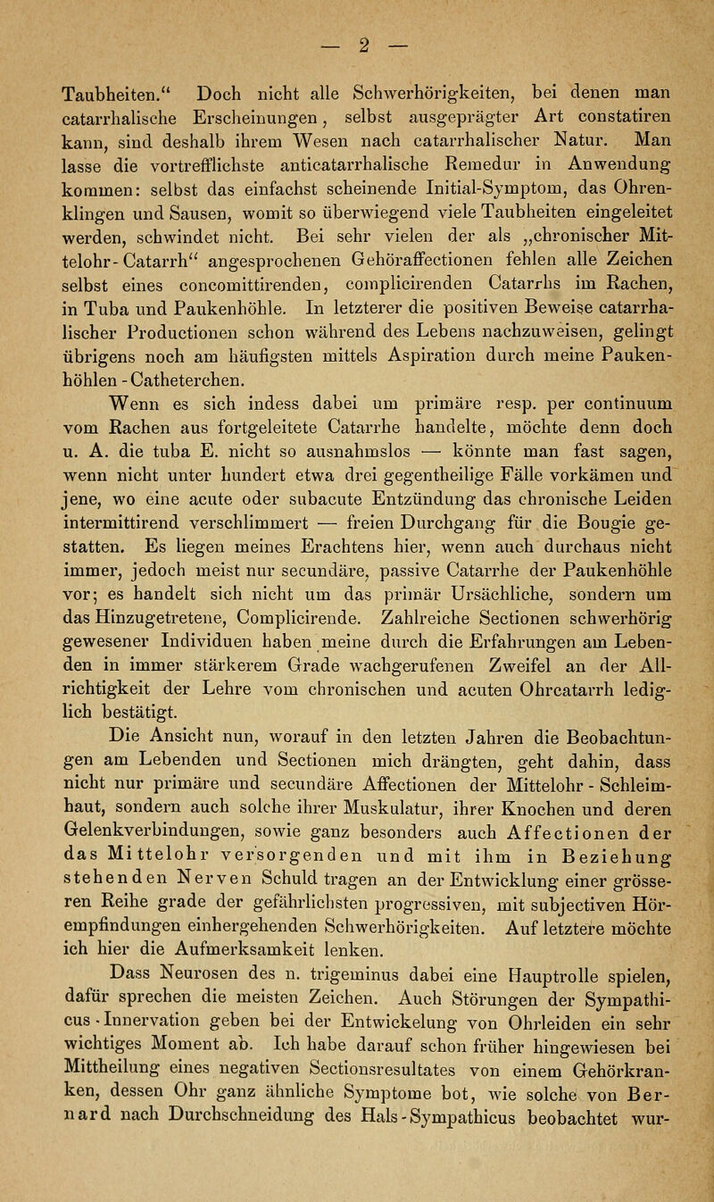 Taubheiten. Doch nicht alle Schwerhörigkeiten, bei denen man catarrhalische Erscheinungen, selbst ausgeprägter Art constatiren kann, sind deshalb ihrem Wesen nach catarrhalischer Natur. Man lasse die vortrefflichste anticatarrhalische Remedur in Anwendung kommen: selbst das einfachst scheinende Initial-Symptom, das Ohren- klingen und Sausen, womit so überwiegend viele Taubheiten eingeleitet werden, schwindet nicht. Bei sehr vielen der als „chronischer Mit- telohr- Catarrh angesprochenen Gehöraffectionen fehlen alle Zeichen selbst eines concomittirenden, complicirenden Catarrhs im Rachen, in Tuba und Paukenhöhle. In letzterer die positiven Beweise catarrha- lischer Productionen schon während des Lebens nachzuweisen, gelingt übrigens noch am häufigsten mittels Aspiration durch meine Pauken- höhlen -Catheterchen. Wenn es sich indess dabei um primäre resp. per continuum vom Rachen aus fortgeleitete Catarrhe handelte, möchte denn doch u. A. die tuba E. nicht so ausnahmslos — könnte man fast sagen, wenn nicht unter hundert etwa drei gegentheilige Fälle vorkämen und jene, wo eine acute oder subacute Entzündung das chronische Leiden intermittirend verschlimmert — freien Durchgang für die Bougie ge- statten. Es liegen meines Erachtens hier, wenn auch durchaus nicht immer, jedoch meist nur secundäre, passive Catarrhe der Paukenhöhle vor; es handelt sich nicht um das primär Ursächliche, sondern um das Hinzugetretene, Complicirende. Zahlreiche Sectionen schwerhörig gewesener Individuen haben meine durch die Erfahrungen am Leben- den in immer stärkerem Grade wachgerufenen Zweifel an der All- richtigkeit der Lehre vom chronischen und acuten Ohrcatarrh ledig- lich bestätigt. Die Ansicht nun, worauf in den letzten Jahren die Beobachtun- gen am Lebenden und Sectionen mich drängten, geht dahin, dass nicht nur primäre und secundäre Affectionen der Mittelohr - Schleim- haut, sondern auch solche ihrer Muskulatur, ihrer Knochen und deren Gelenkverbindungen, sowie ganz besonders auch Affectionen der das Mittelohr versorgenden und mit ihm in Beziehung stehenden Nerven Schuld tragen an der Entwicklung einer grösse- ren Reihe grade der gefährlichsten progressiven, mit subjectiven Hör- empfindungen einhergehenden Schwerhörigkeiten. Auf letztere möchte ich hier die Aufmerksamkeit lenken. Dass Neurosen des n. trigeminus dabei eine Hauptrolle spielen, dafür sprechen die meisten Zeichen. Auch Störungen der Sympathi- cus • Innervation geben bei der Entwicklung von Ohrleiden ein sehr wichtiges Moment ab. Ich habe darauf schon früher hingewiesen bei Mittheilung eines negativen Sectionsresultates von einem Gehörkran- ken, dessen Ohr ganz ähnliche Symptome bot, wie solche von Ber- nard nach Durchschneidung des Hals - Sympathicus beobachtet wur-