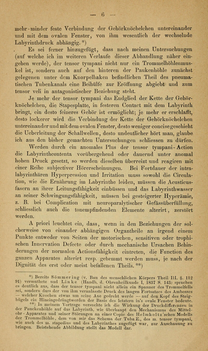 mehr-minder feste Verbindung der Gehörknöchelchen untereinander und mit dem ovalen Fenster, von ihm wesentlich der wechselnde Labyrinthdruck abhängig. *) Es sei ferner hinzugefügt, dass nach meinen Untersuchungen (auf welche ich im weiteren Verlaufe dieser Abhandlung näher ein- gehen werde), der tensor tympani nicht nur ein Trommelhöhlenmus- kel ist, sondern auch auf den hinteren der Paukenhöhle zunächst gelegenen unter dem Knorpelhaken befindlichen Theil des pneuma- tischen Tubenkanals eine Beihülfe zur Eröffnung abgiebt und zum tensor veli in antagonistischer Beziehung steht. Je mehr der tensor tympani das Endglied der Kette der Gehör- knöchelchen, die Stapesplatte, in festeren Contact mit dem Labyrinth bringt, ein desto feineres Gehör ist ermöglicht; je mehr er erschlafft, desto lockerer wird die Verbindung der Kette der Gehörknöchelchen untereinander und mit dem ovalen Fenster, desto weniger concisegeschieht die Ueberleitung der Schallwellen, desto undeutlicher hört man, glaube ich aus den bisher gemachten Untersuchungen schliessen zu dürfen. Werden durch ein anomales Plus der tensor tympani-Action die Labyrinthcontenta vorübergehend oder dauernd unter anomal hohen Druck gesetzt, so werden dieselben überreizt und reagiren mit einer Reihe subjectiver Hörerscheinungen. Bei Fortdauer der intra- labyrinthären Hyperpression und Irritation muss sowohl die Circula- tion, wie die Ernährung im Labyrinthe leiden, müssen die Acusticus- fasern an ihrer Leitungsfähigkeit einbüssen und das Labyrinthwasser an seiner Schwingungsfähigkeit, müssen bei gesteigerter Hyperämie, z. B. bei Complication mit neuroparalytischer Gefässüberfüllung, schliesslich auch die tonempfindenden Elemente alterirt, zerstört werden. A priori leuchtet ein, dass, wenn in den Beziehungen der sol- cherweise von einander abhängigen Organtheile an irgend einem Punkte entweder von Seiten der motorischen, sensitiven oder trophi- schen Innervation Defecte oder durch mechanische Ursachen Behin- derungen der normalen Actionsfähigkeit eintreten, die Function des ganzen Apparates alterirt resp. gehemmt werden muss, je nach der Dignität des erst oder meist befallenen Theils. **) *) Bereits Sommer iug (v. Bau des menschlichen Körpers Theil III. §. 112 91) vermuthete und Linke (Haodb. d. Ohrenheilkunde I, 1837 S. 143; sprachen es^ deutlich aus, dass der tensor tympani nicht allein ein Spanner des Trommelfells sei, sondern dass der von ihm veranlasste Druck des langen Fortsatzes des Ambosses — welcher Knochen etwas um seine Axe gedreht werde — auf den Kopf des Steig- bügels ein Hineingedrängtwerden der Basis des letztern in's ovale Fenster bedeute. **) In meinem Vortrage versuchte ich die AVirkung der Druckdifferenzen in der Pauekenhöhle auf das Labyrinth, wie überhaupt den Mechanismus des Mittel- ohr-Apparates und seiner Störungen an einer Copie des Helmholtz'schen Modells der Trommelhöhle, dem von mir das Schema der Tuba E., des m. tensor tympani, wie auch des m. stapedius und des Labyrinthes zugefügt war, zur Anschauung zu bringen. Beistehende Abbildung stellt das Modell dar.