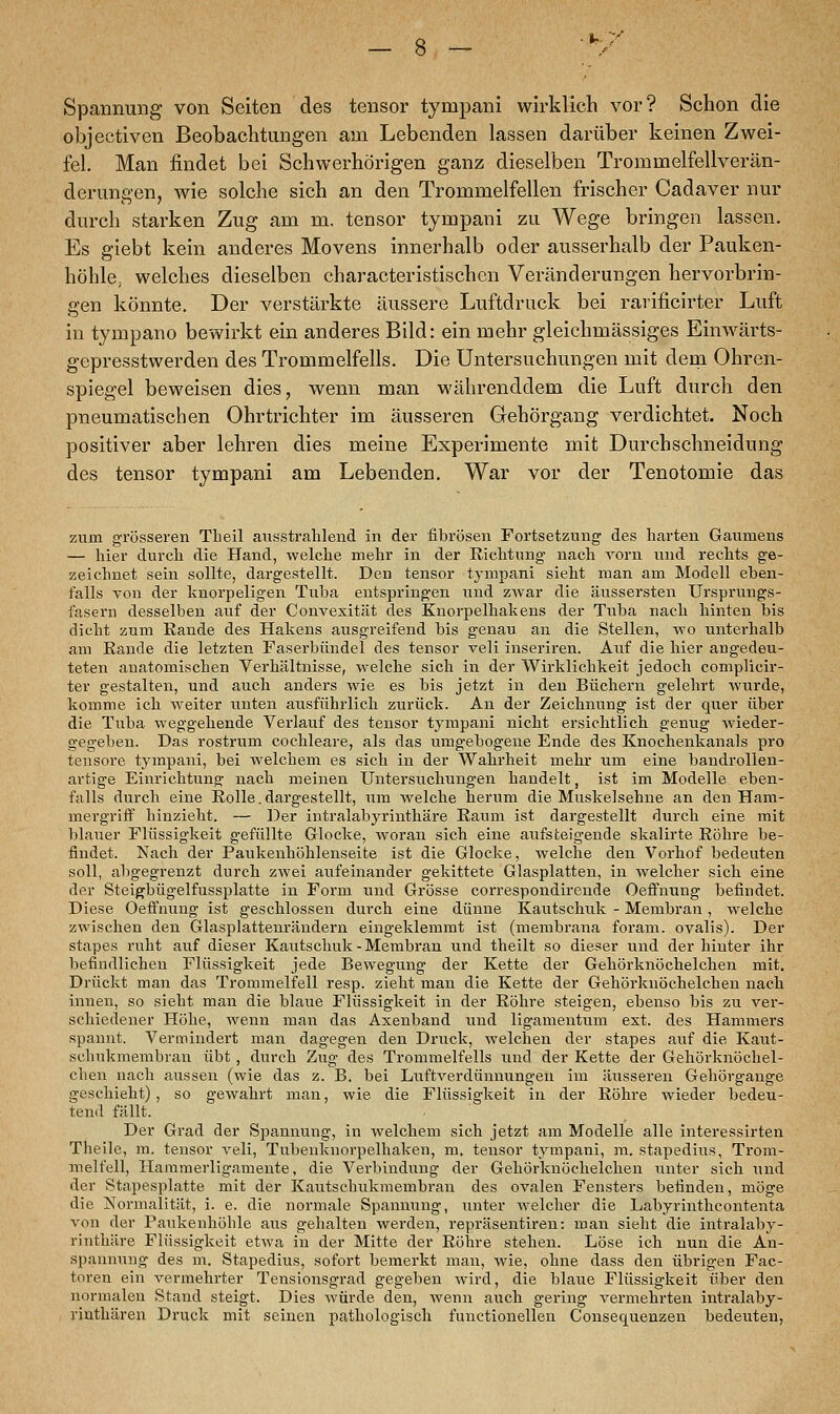 Spannung von Seiten des tensor tympani wirklich vor? Schon die objectiven Beobachtungen am Lebenden lassen darüber keinen Zwei- fel. Man findet bei Schwerhörigen ganz dieselben Trommelfellverän- derungen, wie solche sich an den Trommelfellen frischer Cadaver nur durch starken Zug am m. tensor tympani zu Wege bringen lassen. Es giebt kein anderes Movens innerhalb oder ausserhalb der Pauken- höhle, welches dieselben characteristischen Veränderungen hervorbrin- gen könnte. Der verstärkte äussere Luftdruck bei rarificirter Luft in tympano bewirkt ein anderes Bild: ein mehr gleichmässiges Einwärts- gepresstwerden des Trommelfells. Die Untersuchungen mit dem Ohren- spiegel beweisen dies, wenn man währenddem die Luft durch den pneumatischen Ohrtrichter im äusseren Gehörgang verdichtet. Noch positiver aber lehren dies meine Experimente mit Durchschneidung des tensor tympani am Lebenden. War vor der Tenotomie das zum grösseren Theil ausstrahlend in der fibrösen Fortsetzung des harten Gatunens — hier durch die Hand, welche mehr in der Richtung nach vorn und rechts ge- zeichnet sein sollte, dargestellt. Den tensor tympani sieht man am Modell eben- falls von der knorpeligen Tuba entspringen und zwar die äussersten Ursprungs- fasern desselben auf der Convexität des Knorpelhakens der Tuba nach hinten bis dicht zum Rande des Hakens ausgreifend bis genau an die Stellen, wo unterhalb am Rande die letzten Faserbündel des tensor veli inseriren. Auf die hier angedeu- teten anatomischen Verhältnisse, welche sich in der Wirklichkeit jedoch complicir- ter gestalten, und auch anders wie es bis jetzt in den Büchern gelehrt wurde, komme ich weiter unten ausführlich zurück. An der Zeichnung ist der quer über die Tuba weggehende Verlauf des tensor tympani nicht ersichtlich genug wieder- gegeben. Das rostrum cochleare, als das umgebogene Ende des Knochenkanals pro tensore tympani, bei welchem es sich in der Wahrheit mehr um eine bandrollen- artige Einrichtung nach meinen Untersuchungen handelt, ist im Modelle eben- falls durch eine Rolle.dargestellt, um welche herum die Muskelsehne an den Ham- mergriff hinzieht. — Der intralabjrrinthäre Raum ist dargestellt durch eine mit blauer Flüssigkeit gefüllte Glocke, woran sich eine aufsteigende skalirte Röhre be- findet. Nach der Paukenhöhlenseite ist die Glocke, welche den Vorhof bedeuten soll, abgegrenzt durch zwei aufeinander gekittete Glasplatten, in welcher sich eine der Steigbügelfussplatte in Form und Grösse correspondirende Oeffnung befindet. Diese Oeffnung ist geschlossen durch eine dünne Kautschuk - Membran, welche zwischen den Glasplattenrändern eingeklemmt ist (membrana foram. ovalis). Der stapes ruht auf dieser Kautschuk - Membran und theilt so dieser und der hinter ihr befindlichen Flüssigkeit jede Bewegung der Kette der Gehörknöchelchen mit. Drückt man das Trommelfell resp. zieht man die Kette der Gehörknöchelchen nach innen, so sieht man die blaue Flüssigkeit in der Röhre steigen, ebenso bis zu ver- schiedener Höhe, wenn man das Axenband und ligamentum ext. des Hammers spannt. Vermindert man dagegen den Druck, welchen der stapes auf die Kaut- schukmembran übt, durch Zug des Trommelfells und der Kette der Gehörknöchel- chen nach aussen (wie das z. B. bei Luftverdünnungen im äusseren Gehörgange geschieht), so gewahrt man, wie die Flüssigkeit in der Röhre wieder bedeu- tend fällt. Der Grad der Spannung, in welchem sich jetzt am Modelle alle interessirten Theile, m. tensor veli, Tubenknorpelhaken, m. tensor tympani, m. stapedms, Trom- melfell, Hammerligamente, die Verbindung der Gehörknöchelchen unter sich und der Stapesplatte mit der Kautschukmembran des ovalen Fensters befinden, möge die Normalität, i. e. die normale Spannung, unter welcher die Labyrintheontenta von der Paukenhöhle aus gehalten werden, repräsentiren: man sieht die intralaby- rinthäre Flüssigkeit etwa in der Mitte der Röhre stehen. Löse ich nun die An- spannung des m. Stapedius, sofort bemerkt man, wie, ohne dass den übrigen Fac- toren ein vermehrter Tensionsgrad gegeben wird, die blaue Flüssigkeit über den normalen Stand steigt. Dies würde den, wenn auch gering vermehrten intralaby- riuthären Druck mit seinen pathologisch functionellen Consequenzen bedeuten,