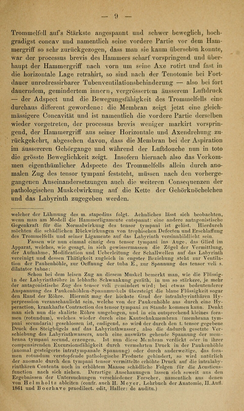 Trommelfell aufs Stärkste angespannt und schwer beweglieh, hoch- gradigst concav und namentlich seine vordere Partie vor dem Ham- mergriff so sehr zurückgezogen, dass man sie kaum übersehon konnte, Avar der processus brevis des Hammers scharf vorspringend und über- haupt der Hammergriff nach vorn um seine Axe rotirt und fast in die horizontale Lage retrahirt, so sind nach der Tenotomie bei Fort- dauer unredressirbarer Tubenventilationsbehinderung — also bei fort dauerndem, gemindertem innern, vergrössertem äusserem Luftdruck — der Adspect und die Bewegungsfähigkeit des Trommelfells eine durchaus different gewordene: die Membran zeigt jetzt eine gleich- massigere Concavität und ist namentlich die vordere Partie derselben wieder vorgetreten, der processus brevis weniger markirt vorsprin- gend, der Hammergriff aus seiner Horizontale und Axendrehung zu- rückgekehrt, abgesehen davon, dass die Membran bei der Aspiration im äussereren Gehörgange und während der Luftdouche nun in toto die grösste Beweglichkeit zeigt. Insofern hiernach also das Vorkom- men eigenthümlicher Adspecte des Trommelfells allein durch ano- malen Zug des tensor tympani feststeht, müssen nach den vorherge- gangenen Auseinandersetzungen auch die weiteren Consequenzen der pathologischen Muskelwirkung auf die Kette der Gehörknöchelchen und das Labyrinth zugegeben werden. welcher der Lähmung des rn. stapedius folgt. Aehnliches lässt sich beobachten, wenn man am Modell die Hammerligamente entspannt: eine andere antagonistische Gegenkraft für die Normalwirkung des tensor tympani ist gelöst. Hierdurch möchten die schädlichen Rückwirkungen von trophischen Defecten und Erschlaffung des Trommelfells und seiner Ligamente auf das Labyrinth versinnbildlicht sein. Fassen wir nun einmal einzig den tensor tympani ins Auge, das Glied im Apparat, welches, wie gesagt, in sich gewissermassen die Zfigel der Vermittlung, der Aufnahme, Modification und Ueberleitung der Schallwellen auf das Labyrinth vereinigt und dessen Thätigkeit zugleich in engster Beziehung steht zur Ventila- tion der Pauhenhöhle, zur Oeffnung der tuba E., zur Spannung des tensor veli s. dilatator tubae: Schon bei dem leisen Zug an diesem Muskel bemerkt man, wie die Flüssig- in der Labyrinthröhre in lebhafte Schwankung geräth, in um so stärkere, je mehr der antagonistische Zug des tensor veli «•emindert wird; bei etwas bedeutenderer Anspannung des Paukenhöhlen-Spannmuskels übersteigt die blaue Flüssigkeit sogar den Eand der Röhre. Hiermit mag der höchste Grad der intralabyrinthären Hy- perpression veranschaulicht sein, welche von der Paukenhöhle aus durch eine Hy- peraction, krankhafte Contraction des tensor tympani zu Stande kommen kann. Denkt man sich nun die skalirte Röhre umgebogen, und in ein entsprechend kleines fora- men (rotundum), welches wieder durch eine Kautschukmembran (membrana tym- pani secundaria) geschlossen ist, endigend, so wird der durch den t. tensor gegebene Druck des Steigbügels auf das Labyrinthwasser, also die dadurch gesetzte Ver- schiebung des Labyrinthwassers, auch eine, auswärts gehende Spannung der mem- brana tympani seeund. erzeugen. Ist nun diese Membran verdickt oder in ihrer compensirenden Excursionsfähigkeit durch vermehrten Druck in der Paukenhöhle (anomal gesteigerte intratympanale Spannung) oder durch anderweitige, das fora- men rotundum verstopfende pathologische Producte gehindert, so wird natürlich der anomale durch den tympani tensor vermittelte erhöhte Druck auf die intralaby- rinthären Contenta noch in erhöhtem Maasse schädliche Folgen für die Acusticus- funetion nach sich ziehen. Derartige Anschauungen lassen sich soweit aus den Ergebnissen der Untersuchungen verschiedener Forscher, namentlich aus denen von Helmholtz ableiten (confr. auch H. Meyer, Lehrbuch der Anatomie, IL Aufl. 1861 und Boerhave praedilect. edit, Haller: de auditu.)