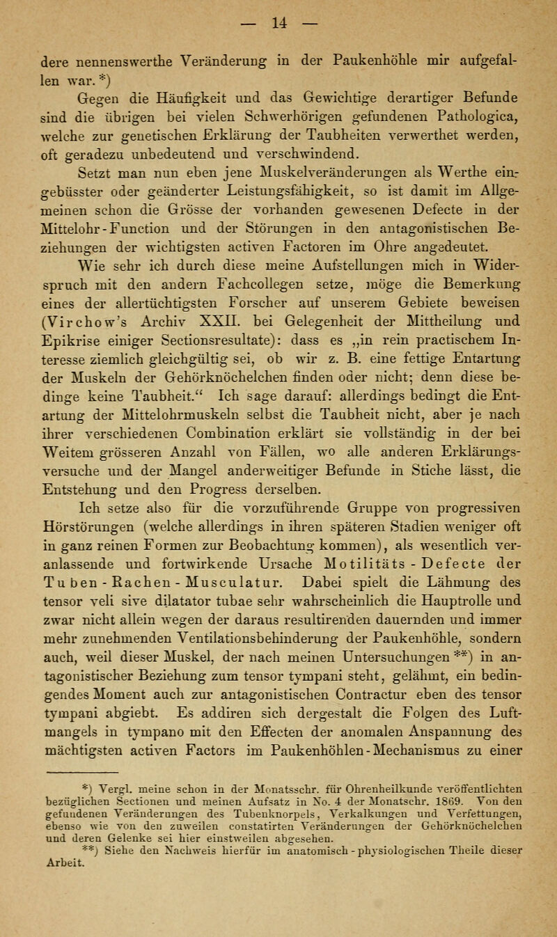 dere nennenswerthe Veränderung in der Paukenhöhle mir aufgefal- len war. *) Gegen die Häufigkeit und das Gewichtige derartiger Befunde sind die übrigen bei vielen Schwerhörigen gefundenen Pathologica, welche zur genetischen Erklärung der Taubheiten verwerthet werden, oft geradezu unbedeutend und verschwindend. Setzt man nun eben jene Muskelveränderungen als Werthe ein.- gebüsster oder geänderter Leistungsfähigkeit, so ist damit im Allge- meinen schon die Grösse der vorhanden gewesenen Defecte in der Mittelohr-Function und der Störungen in den antagonistischen Be- ziehungen der wichtigsten activen Factoren im Ohre angedeutet. Wie sehr ich durch diese meine Aufstellungen mich in Wider- spruch mit den andern Fachcollegen setze, möge die Bemerkung eines der allertüchtigsten Forscher auf unserem Gebiete beweisen (Virchow's Archiv XXII. bei Gelegenheit der Mittheilung und Epikrise einiger Sectionsresultate): dass es ,,in rein practischem In- teresse ziemlich gleichgültig sei, ob wir z. B. eine fettige Entartung der Muskeln der Gehörknöchelchen finden oder nicht; denn diese be- dinge keine Taubheit. Ich sage darauf: allerdings bedingt die Ent- artung der Mittelohrmuskeln selbst die Taubheit nicht, aber je nach ihrer verschiedenen Combination erklärt sie vollständig in der bei Weitem grösseren Anzahl von Fällen, wo alle anderen Erklärungs- versuche und der Mangel anderweitiger Befunde in Stiche lässt, die Entstehung und den Progress derselben. Ich setze also für die vorzuführende Gruppe von progressiven Hörstörungen (welche allerdings in ihren späteren Stadien weniger oft in ganz reinen Formen zur Beobachtung kommen), als wesentlich ver- anlassende und fortwirkende Ursache Motilitäts - Defecte der Tu ben - Rachen - Musculatur. Dabei spielt die Lähmung des tensor veli sive dilatator tubae sehr wahrscheinlich die Hauptrolle und zwar nicht allein wegen der daraus resultirenden dauernden und immer mehr zunehmenden Ventilationsbehinderung der Paukenhöhle, sondern auch, weil dieser Muskel, der nach meinen Untersuchungen **) in an- tagonistischer Beziehung zum tensor tyrnpani steht, gelähmt, ein bedin- gendes Moment auch zur antagonistischen Contractur eben des tensor tyrnpani abgiebt. Es addiren sich dergestalt die Folgen des Luft- mangels in tympano mit den Effecten der anomalen Anspannung des mächtigsten activen Factors im Paukenhöhlen-Mechanismus zu einer *) Vergl. meine schon in der Monatsschr. für Ohrenheilkunde veröffentlichten bezüglichen Sectionen und meinen Aufsatz in No. 4 der Monatschr. 1869. Von den gefundenen Veränderungen des Tubenknorpels, Verkalkungen und Verfettungen, ebenso wie von den zuweilen constatirten Veränderungen der Gehörknöchelchen und deren Gelenke sei hier einstweilen abgesehen. **) Siehe den Nachweis hierfür im anatomisch - physiologischen Theile dieser Arbeit.