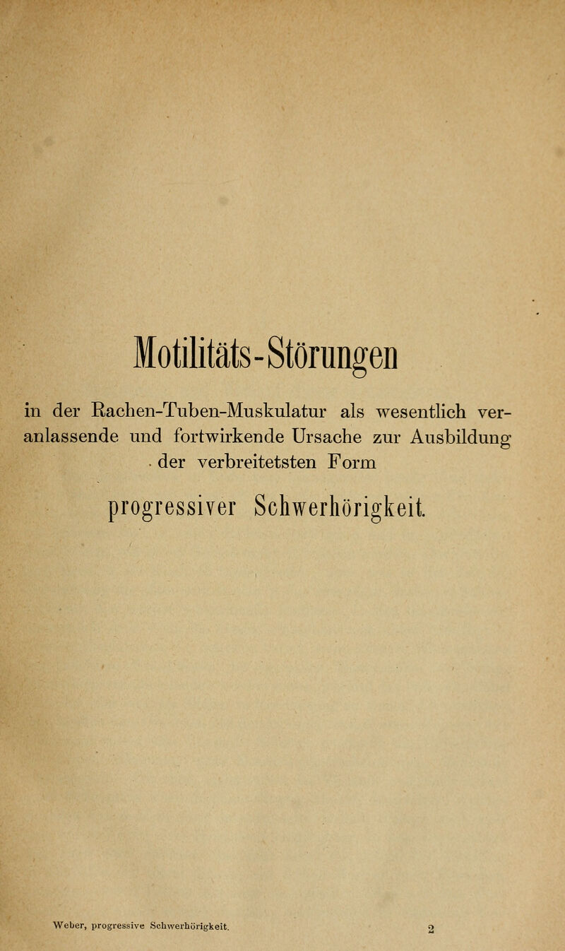 Motilitäts-Störungen in der Rachen-Tuben-Muskulatur als wesentlich ver- anlassende und fortwirkende Ursache zur Ausbildung • der verbreitetsten Form progressiver Schwerhörigkeit. Weber, progressive Schwerhörigkeit.