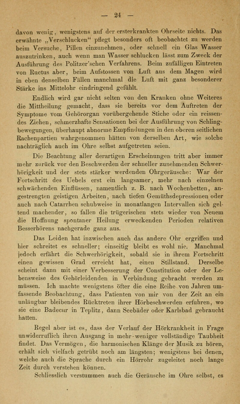 davon wenig, wenigstens auf der ersterkrankten Ohrseite nichts. Das erwähnte „Verschlucken pflegt besonders oft beobachtet zu werden beim Versuche, Pillen einzunehmen, oder schnell ein Glas Wasser auszutrinken, auch wenn man Wasser schlucken lässt zum Zweck der Ausführung des Politzer'sehen Verfahrens. Beim zufälligen Eintreten von Ructus aber, beim Aufstossen von Luft aus dem Magen wird in eben denselben Fällen manchmal die Luft mit ganz besonderer Stärke ins Mittelohr eindringend gefühlt. Endlich wird gar nicht selten von den Kranken ohne Weiteres die Mittheilung gemacht, dass sie bereits vor dem Auftreten der Symptome vom Gehörorgan vorübergehende Stiche oder ein reissen- des Ziehen, schmerzhafte Sensationen bei der Ausführung von Schling- bewegungen, überhaupt abnorme Empfindungen in den oberen seitlichen Rachenpartien wahrgenommen hätten von derselben Art, wie solche nachträglich auch im Ohre selbst aufgetreten seien. Die Beachtung aller derartigen Erscheinungen tritt aber immer mehr zurück vor den Beschwerden der schneller zunehmenden Schwer- hörigkeit und der stets stärker werdenden Ohrgeräusche: War der Fortschritt des Uebels erst ein langsamer, mehr nach einzelnen schwächenden Einflüssen, namentlich z. B. nach Wochenbetten, an- gestrengten geistigen Arbeiten, nach tiefen Gemüthsdepressionen oder auch nach Catarrhen schubweise in monatlangen Intervallen sich gel- tend machender, so fallen die trügerischen stets wieder von Neuem die Hoffnung spontaner Heilung erweckenden Perioden relativen Besserhörens nachgerade ganz aus. Das Leiden hat inzwischen auch das andere Ohr ergriffen und hier schreitet es schneller; einseitig bleibt es wohl nie. Manchmal jedoch erfährt die Schwerhörigkeit, sobald sie in ihrem Fortschritt einen gewissen Grad erreicht hat, einen Stillstand. Derselbe scheint dann mit einer Verbesserung der Constitution oder der Le- bensweise des Gehörleidenden in Verbindung gebracht werden zu müssen. Ich machte wenigstens öfter die eine Reihe von Jahren um- fassende Beobachtung, dass Patienten von mir von der Zeit an ein unläugbar bleibendes Rücktreten ihrer Hörbeschwerden erfuhren, wo sie eine Badecur in Teplitz, dann Seebäder oder Karlsbad gebraucht hatten. Regel aber ist es, dass der Verlauf der Hörkrankheit in Frage unwiderruflich ihren Ausgang in mehr-weniger vollständige Taubheit findet. Das Vermögen, die harmonischen Klänge der Musik zu hören, erhält sich vielfach getrübt noch am längsten; wenigstens bei denen, welche auch die Sprache durch ein Hörrohr zugeleitet noch lange Zeit durch verstehen können. Schliesslich verstummen auch die Geräusche im Ohre selbst, es