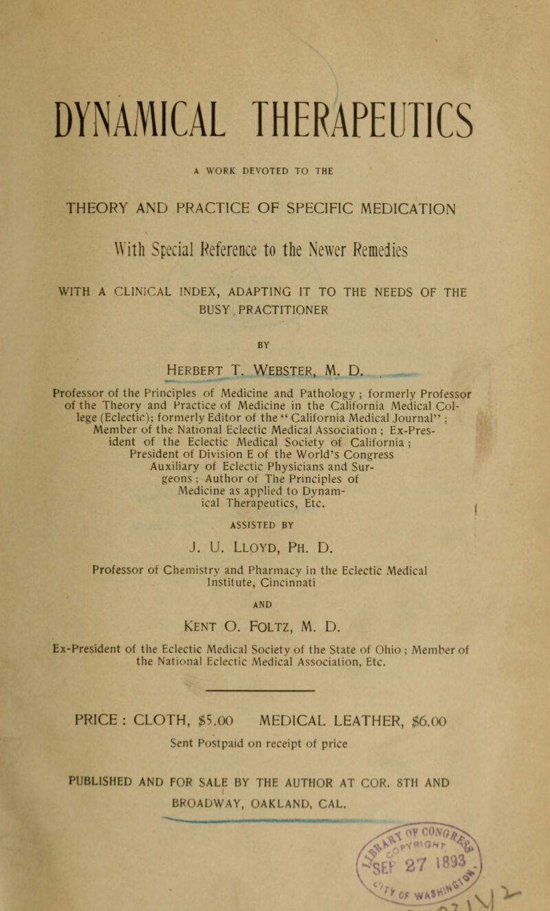 DYNAMICAL THERAPEUTICS A WORK DEVOTED TO THE THEORY AND PRACTICE OF SPECIFIC MEDICATION With Special Reference to the Newer Remedies WITH A CLINICAL INDEX, ADAPTING IT TO THE NEEDS OF THE BUSY. PRACTITIONER BY Herbert T. Webster, M. D. . ,_ Professor of the Principles of Medicine and Pathology ; formerly Professor of the Theory and Practice of Medicine in the California Medical Col- lege (Eclectic); formerly Editor of the  California Medical Journal ; Member of the National Eclectic Medical Association ; Ex-Pres- ident of the Eclectic Medical Society of California ; President of Division E of the World's Congress Auxiliary of Eclectic Physicians and Sur- geons ; Author of The Principles of Medicine as applied to Dynam- ical Therapeutics, Etc. ASSISTED BY J. U. Lloyd, Ph. D. Professor of Chemistry and Pharmacy in the Eclectic Medical Institute, Cincinnati AND Kent O. Foltz, M. D. Ex-President of the Eclectic Medical Society of the State of Ohio ; Member of the National Eclectic Medical Association, Etc. PRICE: CLOTH, $5.00 MEDICAL LEATHER, $6.00 Sent Postpaid <>n receipt of price PUBLISHED AND FOR SALE BY THE AUTHOR AT COR. 8TH AND BROADWAY, OAKLAND, CAL. Of W^^Vv | V ^7 \V